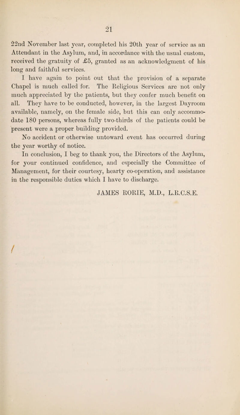 22nd November last year, completed his 20th year of service as an Attendant in the Asylum, and, in accordance with the usual custom, received the gratuity of =£5, granted as an acknowledgment of his long and faithful services. I have again to point out that the provision of a separate Chapel is much called for. The Religious Services are not only much appreciated by the patients, but they confer much benefit on all. They have to be conducted, however, in the largest Dayroom available, namely, on the female side, but this can only accommo¬ date 180 persons, whereas fully two-thirds of the patients could be present were a proper building provided. No accident or otherwise untoward event has occurred during the year worthy of notice. In conclusion, I beg to thank you, the Directors of the Asylum, for your continued confidence, and especially the Committee of Management, for their courtesy, hearty co-operation, and assistance in the responsible duties which I have to discharge. JAMES RORIE, M.D., L.R.C.S.E.