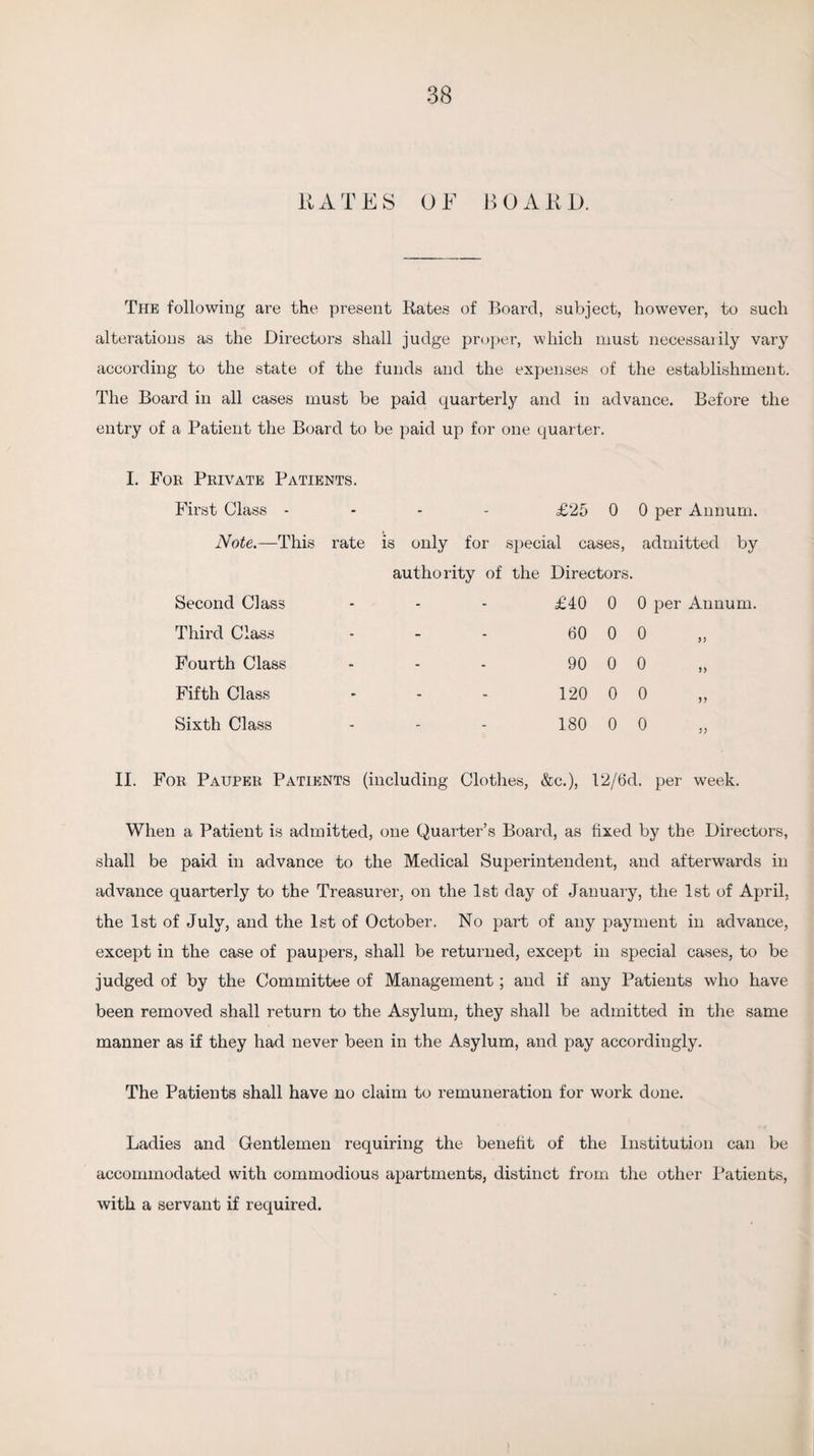 KATES OF BOARD. The following are the present Kates of Board, subject, however, to such alterations as the Directors shall judge proper, which must necessarily vary according to the state of the funds and the expenses of the establishment. The Board in all cases must be paid quarterly and in advance. Before the entry of a Patient the Board to be paid up for one quarter. I. For Private Patients. First Class - £25 0 0 per Annum. Note.—This rate is only for special cases, admitted by authority of the Directors. Second Class - - - £40 0 0 per Annum. Third Class - - - 60 0 0 Fourth Class - - - 90 0 0 >> Fifth Class - - - 120 0 0 >> Sixth Class - - - 180 0 0 )) II. For Pauper Patients (including Clothes, &c.), 12/6d. per week. When a Patient is admitted, one Quarter’s Board, as fixed by the Directors, shall be paid in advance to the Medical Superintendent, and afterwards in advance quarterly to the Treasurer, on the 1st day of January, the 1st of April, the 1st of July, and the 1st of October. No part of any payment in advance, except in the case of paupers, shall be returned, except in special cases, to be judged of by the Committee of Management; and if any Patients who have been removed shall return to the Asylum, they shall be admitted in the same manner as if they had never been in the Asylum, and pay accordingly. The Patients shall have no claim to remuneration for work done. Ladies and Gentlemen requiring the benefit of the Institution can be accommodated with commodious apartments, distinct from the other Patients, with a servant if required.