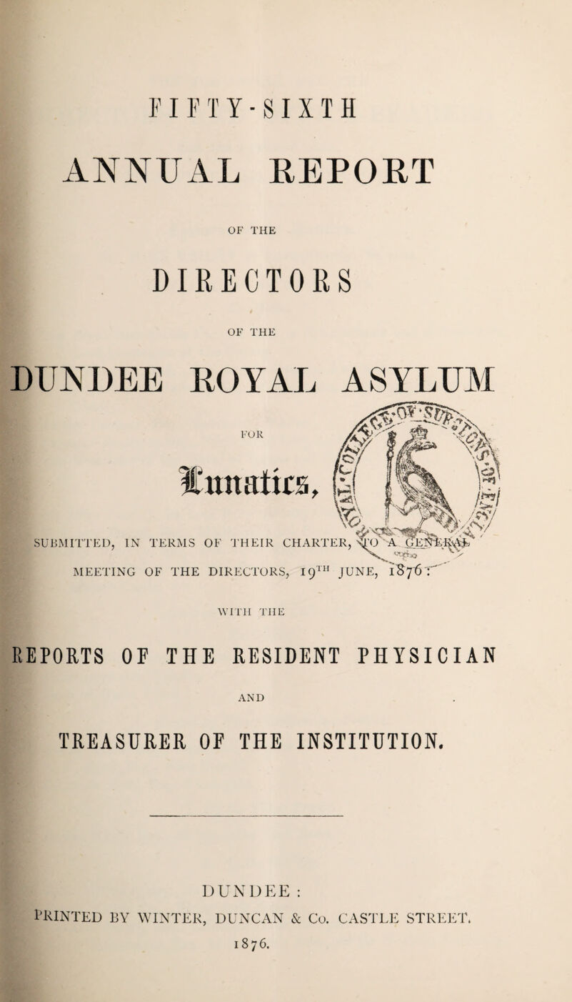 FIFTY-SIXTH ANNUAL REPORT OF THE DIRECTORS OF THE DUNDEE ROYAL ASYLUM REPORTS OF THE RESIDENT PHYSICIAN AND TREASURER OF THE INSTITUTION. DUNDEE: PRINTED BY WINTER, DUNCAN & Co. CASTLE STREET. 1876.