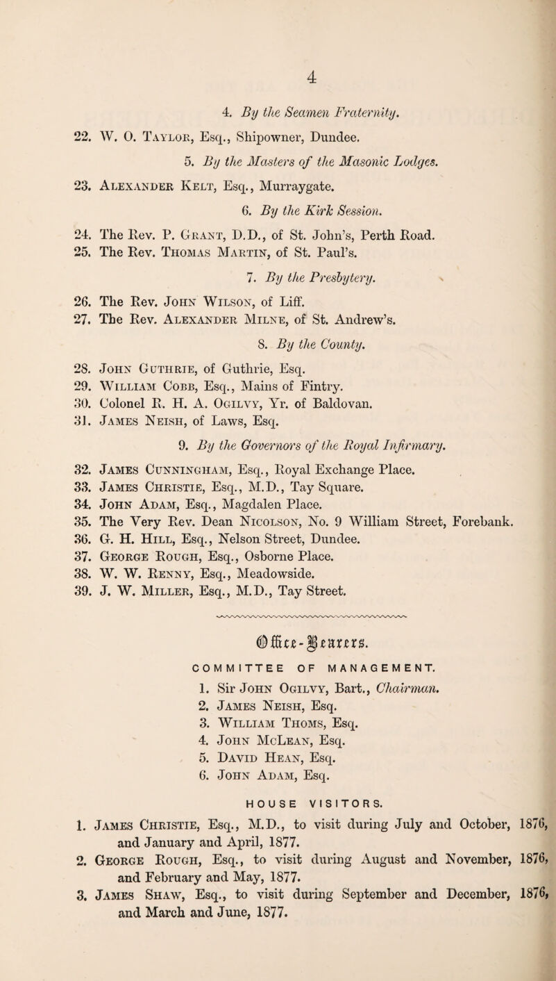 4. By the Seamen Fraternity. 22. W. 0. Taylor, Esq., Shipowner, Dundee. 5. By the Masters of the Masonic Lodges. 23. Alexander Kelt, Esq., Murraygate. 6. By the Kirk Session. 24. The Rev. P. Grant, D.D., of St. John’s, Perth Road. 25. The Rev. Thomas Martin, of St. Paul’s. 7. By the Presbytery. 26. The Rev. John Wilson, of Liff. 27. The Rev. Alexander Milne, of St. Andrew’s. 8. By the County. 28. John Guthrie, of Guthrie, Esq. 29. William Cobb, Esq., Mains of Fintry. 30. Colonel R. H. A. Ogilvy, Yr. of Baldovan. 31. James Neish, of Laws, Esq. 9. By the Governors of the Royal Infirmary. 32. James Cunningham, Esq., Royal Exchange Place. 33. James Christie, Esq., M.D., Tay Square. 34. John Adam, Esq., Magdalen Place. 35. The Very Rev. Dean Nicolson, No. 9 William Street, Forebank. 36. G. H. Hill, Esq., Nelson Street, Dundee. 37. George Rough, Esq., Osborne Place. 38. W. W. Renny, Esq., Meadowside. 39. J. W. Miller, Esq., M.D., Tay Street. <®&lC£-§£UXtX8. COMMITTEE OF MANAGEMENT. 1. Sir John Ogilvy, Bart., Chairman. 2. James Neish, Esq. 3. William Thoms, Esq. 4. John McLean, Esq. 5. David Hean, Esq. 6. John Adam, Esq. HOUSE VISITORS. 1. James Christie, Esq., M.D., to visit during July and October, 1876, and January and April, 1877. 2. George Rough, Esq., to visit during August and November, 1876, and February and May, 1877. 3. James Shaw, Esq., to visit during September and December, 1876, and March and June, 1877.