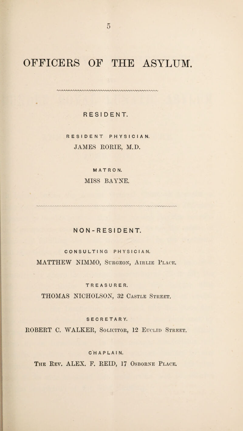 OFFICERS OF THE ASYLUM. RESIDENT. RESIDENT PHYSICIAN. JAMES ROME, M.D. MATRON. MISS BAYNE. NON-RESIDENT. CONSULTING PHYSICIAN. MATTHEW NIMMO, Surgeon, Airlie Plage. TREASURER. THOMAS NICHOLSON, 32 Castle Street. SECRETARY. ROBERT C. WALKER, Solicitor, 12 Euclid Street. chaplain. The Rev. ALEX. F. REID, 17 Osborne Place.