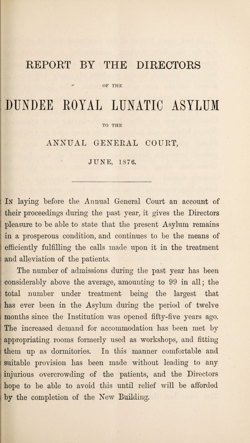 REPORT BY THE DIRECTORS *■* OF THE DUNDEE ROYAL LUNATIC ASYLUM TO THE ANNUAL GENERAL COURT, JUNE, 1876. I In laying before the Annual General Court an account of : their proceedings during the past year, it gives the Directors I pleasure to be able to state that the present Asylum remains ; in a prosperous condition, and continues to be the means of ] efficiently fulfilling the calls made upon it in the treatment \ and alleviation of the patients. The number of admissions during the past year has been : considerably above the average, amounting to 99 in all; the :: total number under treatment being the largest that : has ever been in the Asylum during the period of twelve j months since the Institution was opened fifty-five years ago. C The increased demand for accommodation has been met by j appropriating rooms formerly used as workshops, and fitting i: them up as dormitories. In this manner comfortable and i suitable provision has been made without leading to any ,1 injurious overcrowding of the patients, and the Directors hope to be able to avoid this until relief will be afforded i by the completion of the New Building.