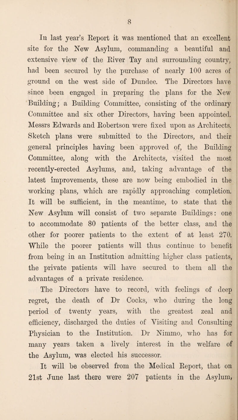 In last year’s Beport it was mentioned that an excellent site for the New Asylum, commanding a beautiful and extensive view of the Biver Tay and surrounding country, had been secured by the purchase of nearly 100 acres of ground on the west side of Dundee. The Directors have since been engaged in preparing the plans for the New Building; a Building Committee, consisting of the ordinary Committee and six other Directors, having been appointed. Messrs Edwards and Bobertson were fixed upon as Architects. Sketch plans were submitted to the Directors, and their general principles having been approved of, the Building Committee, along with the Architects, visited the most recently-erected Asylums, and, taking advantage of the latest improvements, these are now being embodied in the working plans, which are rapidly approaching completion. It will be sufficient, in the meantime, to state that the New Asylum will consist of two separate Buildings: one to accommodate 80 patients of the better class, and the other for poorer patients to the extent of at least 270. While the poorer patients will thus continue to benefit from being in an Institution admitting higher class patients, the private patients will have secured to them all the advantages of a private residence. The Directors have to record, with feelings of deep regret, the death of Dr Cocks, who during the long period of twenty years, with the greatest zeal and efficiency, discharged the duties of Visiting and Consulting Physician to the Institution. Dr Nimmo, who has for many years taken a lively interest in the welfare of the Asylum, was elected his successor. It will be observed from the Medical Beport, that on 21st June last there were 207 patients in the Asylum,