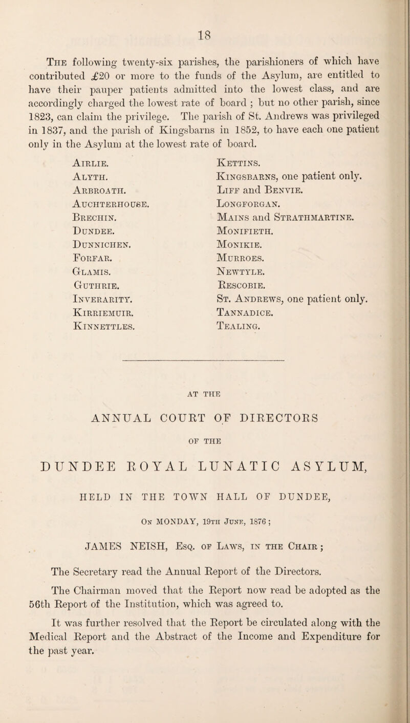 The following twenty-six parishes, the parishioners of which have contributed ,£20 or more to the funds of the Asylum, are entitled to have their pauper patients admitted into the lowest class, and are accordingly charged the lowest rate of board ; but no other parish, since 1823, can claim the privilege. The parish of St. Andrews was privileged in 1837, and the parish of Kingsbarns in 1852, to have each one patient only in the Asylum at the lowest rate of board. Airlie. Kettins. Alyth. Kingsbarns, one patient only. Arbroath. Life and Benvie. Auchterhouse. Longforgan. Brechin. Mains and Strathmartine. Dundee. Monifieth. Dunnichen. Monikie. Forfar. Murroes. Glamis. Newtyle. Guthrie. Rescobie. Inverarity. St. Andrews, one patient only. Kirriemuir. Tannadice. Kinnettles. Dealing. AT THE ANNUAL COURT OF DIRECTORS OF THE DUNDEE ROYAL LUNATIC ASYLUM, HELD IN THE TOWN HALL OF DUNDEE, On MONDAY, 19tii June, 1876 ; JAMES NEISH, Esq. of Laws, in the Chair ; The Secretary read the Annual Report of the Directors. The Chairman moved that the Report now read be adopted as the 56th Report of the Institution, which was agreed to. It was further resolved that the Report be circulated along with the Medical Report and the Abstract of the Income and Expenditure for the past year.