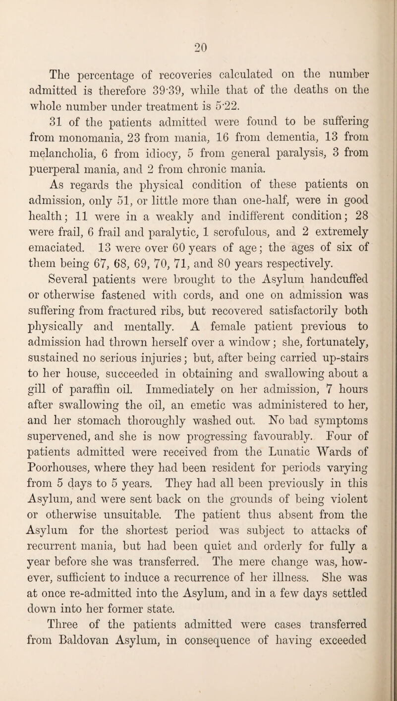 The percentage of recoveries calculated on the number admitted is therefore 39'39, while that of the deaths on the whole number under treatment is 5*22. 31 of the patients admitted were found to be suffering from monomania, 23 from mania, 16 from dementia, 13 from melancholia, 6 from idiocy, 5 from general paralysis, 3 from puerperal mania, and 2 from chronic mania. As regards the physical condition of these patients on admission, only 51, or little more than one-half, were in good health; 11 were in a weakly and indifferent condition; 28 were frail, 6 frail and paralytic, 1 scrofulous, and 2 extremely emaciated. 13 were over 60 years of age; the ages of six of them being 67, 68, 69, 70, 71, and 80 years respectively. Several patients were brought to the Asylum handcuffed or otherwise fastened with cords, and one on admission was suffering from fractured ribs, but recovered satisfactorily both physically and mentally. A female patient previous to admission had thrown herself over a window; she, fortunately, sustained no serious injuries; but, after being carried up-stairs to her house, succeeded in obtaining and swallowing about a gill of paraffin oil. Immediately on her admission, 7 hours after swallowing the oil, an emetic was administered to her, and her stomach thoroughly washed out. ISTo bad symptoms supervened, and she is now progressing favourably. Four of patients admitted were received from the Lunatic Wards of Poorhouses, where they had been resident for periods varying from 5 days to 5 years. They had all been previously in this Asylum, and were sent back on the grounds of being violent or otherwise unsuitable. The patient thus absent from the Asylum for the shortest period was subject to attacks of recurrent mania, but had been quiet and orderly for fully a year before she was transferred. The mere change was, how¬ ever, sufficient to induce a recurrence of her illness. She was at once re-admitted into the Asylum, and in a few days settled down into her former state. Three of the patients admitted were cases transferred from Baldovan Asylum, in consequence of having exceeded