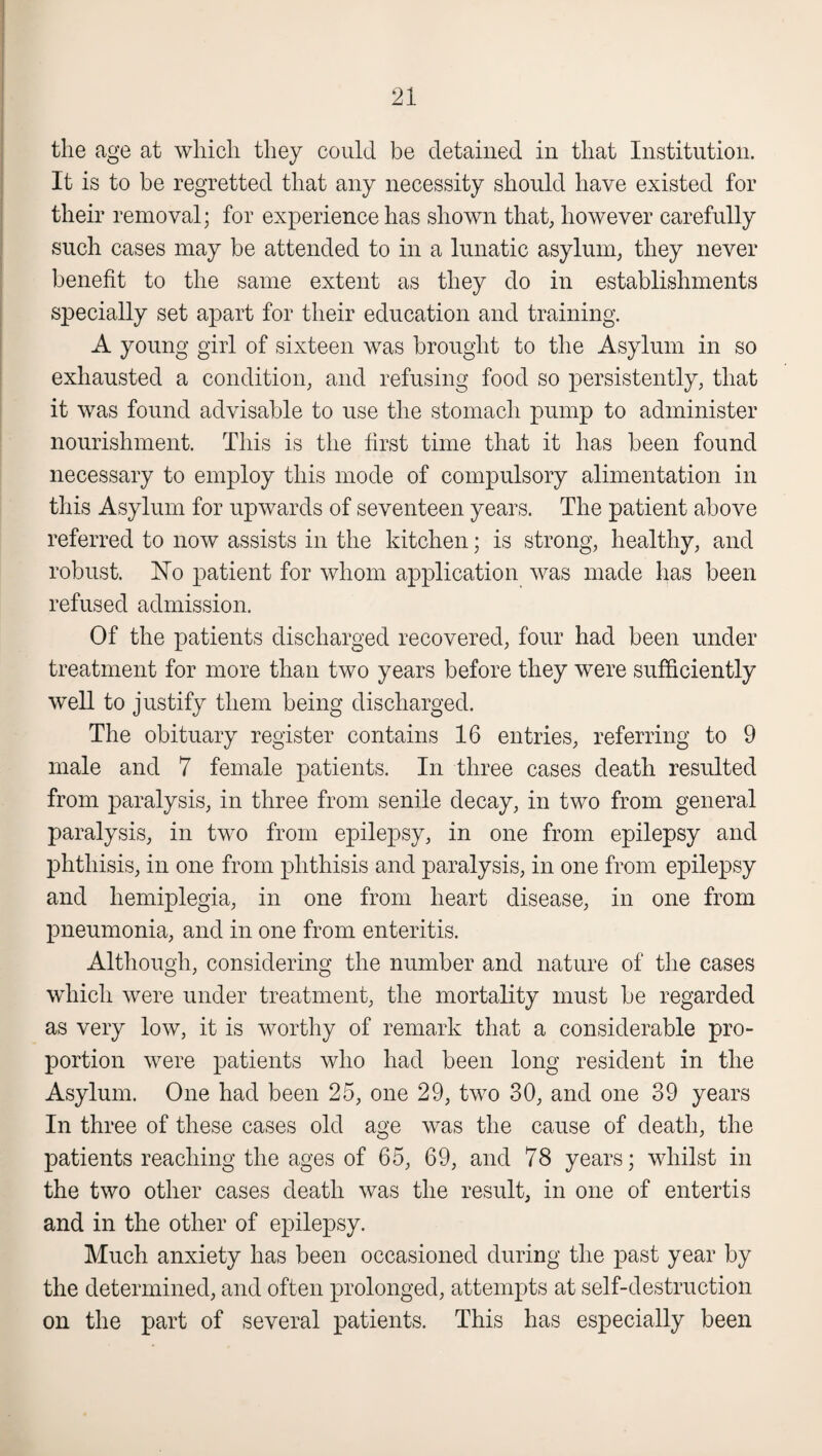 the age at which they could be detained in that Institution. It is to be regretted that any necessity should have existed for their removal; for experience has shown that, however carefully such cases may be attended to in a lunatic asylum, they never benefit to the same extent as they do in establishments specially set apart for their education and training. A young girl of sixteen was brought to the Asylum in so exhausted a condition, and refusing food so persistently, that it was found advisable to use the stomach pump to administer nourishment. This is the first time that it has been found necessary to employ this mode of compulsory alimentation in this Asylum for upwards of seventeen years. The patient above referred to now assists in the kitchen; is strong, healthy, and robust. No patient for whom application was made has been refused admission. Of the patients discharged recovered, four had been under treatment for more than two years before they were sufficiently well to justify them being discharged. The obituary register contains 16 entries, referring to 9 male and 7 female patients. In three cases death resulted from paralysis, in three from senile decay, in two from general paralysis, in two from epilepsy, in one from epilepsy and phthisis, in one from phthisis and paralysis, in one from epilepsy and hemiplegia, in one from heart disease, in one from pneumonia, and in one from enteritis. Although, considering the number and nature of the cases which were under treatment, the mortality must be regarded as very low, it is worthy of remark that a considerable pro¬ portion were patients who had been long resident in the Asylum. One had been 25, one 29, two 30, and one 39 years In three of these cases old age was the cause of death, the patients reaching the ages of 65, 69, and 78 years; whilst in the two other cases death was the result, in one of entertis and in the other of epilepsy. Much anxiety has been occasioned during the past year by the determined, and often prolonged, attempts at self-destruction on the part of several patients. This has especially been