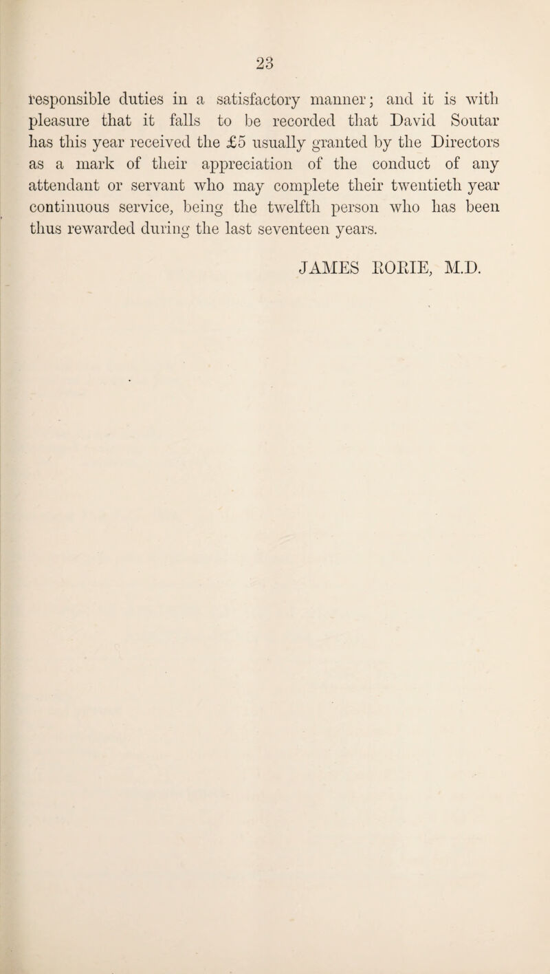 responsible duties in a satisfactory manner; and it is with pleasure that it falls to be recorded that David Soutar has this year received the £5 usually granted by the Directors as a mark of their appreciation of the conduct of any attendant or servant who may complete their twentieth year continuous service, being the twelfth person who has been thus rewarded during the last seventeen years. JAMES KOKIE, M.D.