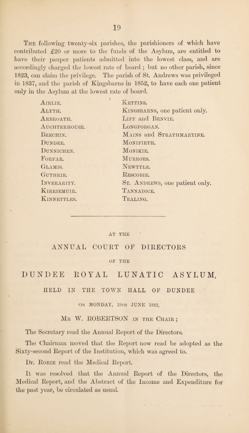 The following twenty-six parishes, the parishioners of which have contributed £20 or more to the funds of the Asylum, are entitled to have their pauper patients admitted into the lowest class, and are accordingly charged the lowest rate of board ; but no other parish, since 1823, can claim the privilege. The parish of St. Andrews was privileged in 1837, and the parish of Kingsbarns in 1852, to have each one patient only in the Asylum at the lowest Airlie. Alyth. Arbroath. Auchterhouse. Brechin. Dundee. Dunniciien. Forfar. Glamis. Guthrie. Inverarity. Kirriemuir. Kinnettles. :-ate of board. Kettins. Kingsbarns, one patient only. Life and Benvie. Longforgan. Mains and Strathmartine. Monifieth. Monikie. Murroes. Newtyle. Rescobie. St. Andrews, one patient only. Tannadice. Tealing. AT THE ANNUAL COURT OF DIRECTORS OF THE DUNDEE ROYAL LUNATIC ASYLUM, HELD IN THE TOWN HALL OF DUNDEE On MONDAY, 19th JUNE 1882, Mr W. ROBERTSON in the Chair ; The Secretary read the Annual Report of the Directors. The Chairman moved that the Report now read be adopted as the Sixty-second Report of the Institution, which was agreed to. Dr. Rorie read the Medical Report. It was resolved that the Annual Report of the Directors, the Medical Report, and the Abstract of the Income and Expenditure for the past year, be circulated as usual.