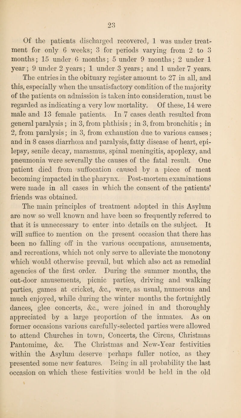 Of the patients discharged recovered, 1 was under treat¬ ment for only 6 weeks; 3 for periods varying from 2 to 3 months; 15 under 6 months; 5 under 9 months; 2 under 1 year; 9 under 2 years; 1 under 3 years; and 1 under 7 years. The entries in the obituary register amount to 27 in all, and this, especially when the unsatisfactory condition of the majority of the patients on admission is taken into consideration, must be regarded as indicating a very low mortality. Of these, 14 were male and 13 female patients. In 7 cases death resulted from general paralysis ; in 3, from phthisis ; in 3, from bronchitis ; in 2, from paralysis; in 3, from exhaustion due to various causes; and in 8 cases diarrhoea and paralysis, fatty disease of heart, epi¬ lepsy, senile decay, marasmus, spinal meningitis, apoplexy, and pneumonia were severally the causes of the fatal result. One patient died from suffocation caused by a piece of meat becoming impacted in the pharynx. Post-mortem examinations were made in all cases in which the consent of the patients’ friends was obtained. The main principles of treatment adopted in this Asylum are now so well known and have been so frequently referred to that it is unnecessary to enter into details on the subject. It will suffice to mention on the present occasion that there has been no falling off in the various occupations, amusements, and recreations, which not only serve to alleviate the monotony which would otherwise prevail, but which also act as remedial agencies of the first order. During the summer months, the out-door amusements, picnic parties, driving and walking- parties, games at cricket, &c., were, as usual, numerous and much enjoyed, while during the winter months the fortnightly dances, glee concerts, &c., were joined in and thoroughly appreciated by a large proportion of the inmates. As on former occasions various carefully-selected parties were allowed to attend Churches in town, Concerts, the Circus, Christmas Pantomime, &c. The Christmas and Hew-Year festivities within the Asylum deserve perhaps fuller notice, as they presented some new features. Being in all probability the last occasion on which these festivities would be held in the old