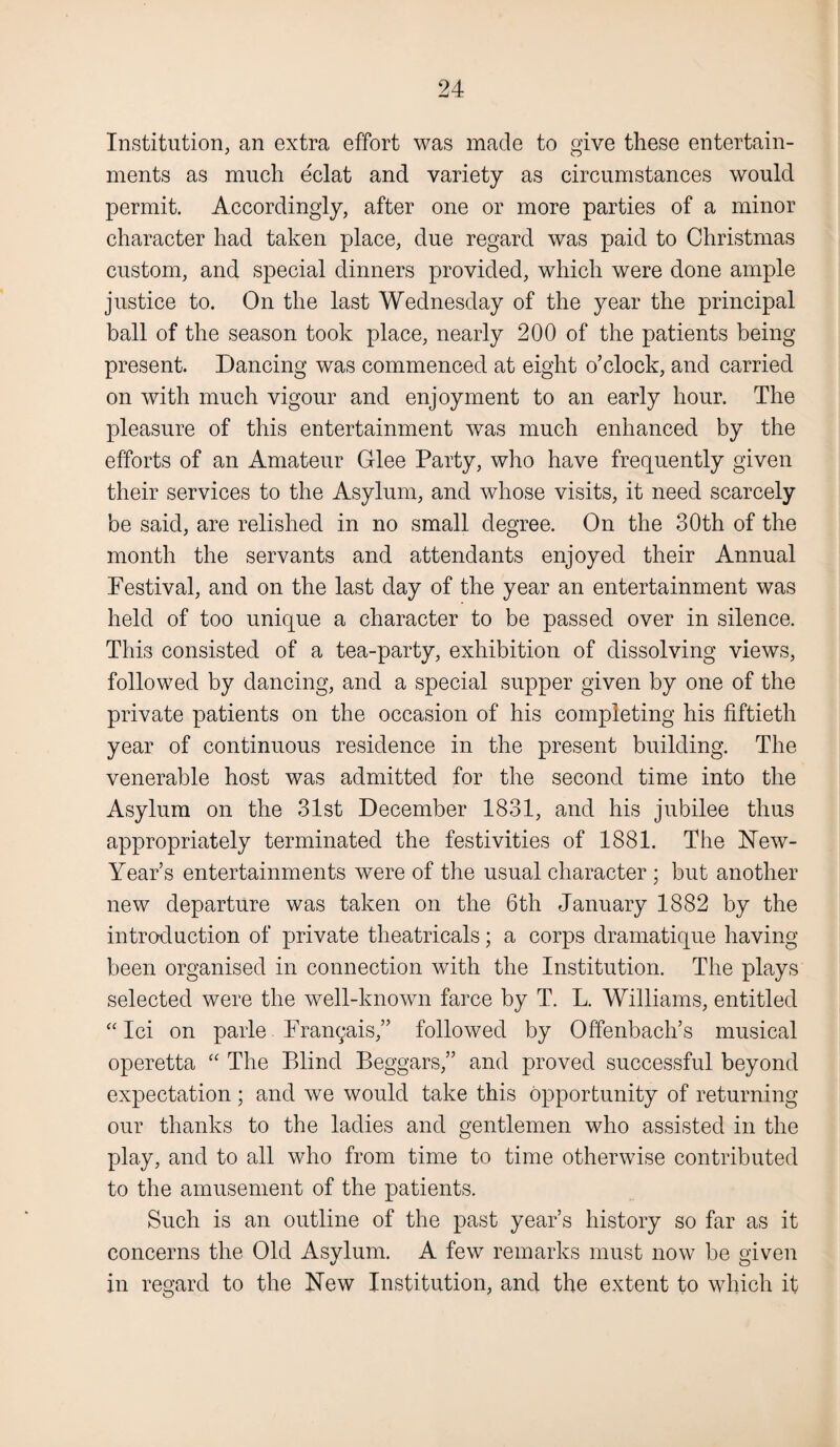 Institution, an extra effort was made to give these entertain¬ ments as much eclat and variety as circumstances would permit. Accordingly, after one or more parties of a minor character had taken place, due regard was paid to Christmas custom, and special dinners provided, which were done ample justice to. On the last Wednesday of the year the principal ball of the season took place, nearly 200 of the patients being present. Dancing was commenced at eight o’clock, and carried on with much vigour and enjoyment to an early hour. The pleasure of this entertainment was much enhanced by the efforts of an Amateur Glee Party, who have frequently given their services to the Asylum, and whose visits, it need scarcely be said, are relished in no small degree. On the 30th of the month the servants and attendants enjoyed their Annual Festival, and on the last day of the year an entertainment was held of too unique a character to be passed over in silence. This consisted of a tea-party, exhibition of dissolving views, followed by dancing, and a special supper given by one of the private patients on the occasion of his completing his fiftieth year of continuous residence in the present building. The venerable host was admitted for the second time into the Asylum on the 31st December 1831, and his jubilee thus appropriately terminated the festivities of 1881. The New- Year’s entertainments were of the usual character ; but another new departure was taken on the 6th January 1882 by the introduction of private theatricals; a corps dramatique having been organised in connection with the Institution. The plays selected were the well-known farce by T. L. Williams, entitled “ Ici on parle Frangais,” followed by Offenbach’s musical operetta “ The Blind Beggars,” and proved successful beyond expectation ; and we would take this opportunity of returning our thanks to the ladies and gentlemen who assisted in the play, and to all who from time to time otherwise contributed to the amusement of the patients. Such is an outline of the past year’s history so far as it concerns the Old Asylum. A few remarks must now be given in regard to the New Institution, and the extent to which it