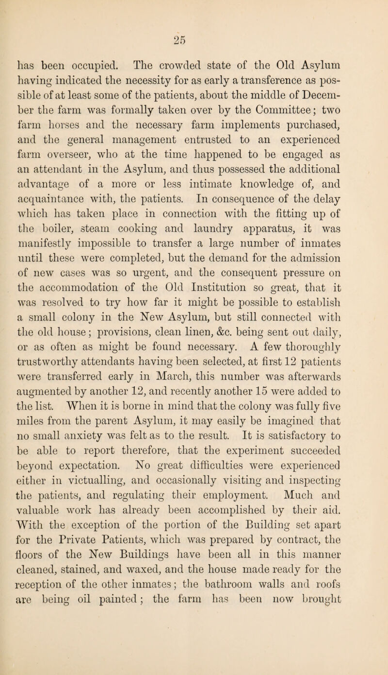 has been occupied. The crowded state of the Old Asylum having indicated the necessity for as early a transference as pos¬ sible of at least some of the patients, about the middle of Decem¬ ber the farm was formally taken over by the Committee; two farm horses and the necessary farm implements purchased, and the general management entrusted to an experienced farm overseer, who at the time happened to be engaged as an attendant in the Asylum, and thus possessed the additional advantage of a more or less intimate knowledge of, and acquaintance with, the patients. In consequence of the delay which has taken place in connection with the fitting up of the boiler, steam cooking and laundry apparatus, it was manifestly impossible to transfer a large number of inmates until these were completed, but the demand for the admission of new cases was so urgent, and the consequent pressure on the accommodation of the Old Institution so great, that it was resolved to try how far it might be possible to establish a small colony in the Hew Asylum, but still connected with the old house; provisions, clean linen, &c. being sent out daily, or as often as might be found necessary. A few thoroughly trustworthy attendants having been selected, at first 12 patients were transferred early in March, this number was afterwards augmented by another 12, and recently another 15 were added to the list. When it is borne in mind that the colony was fully five miles from the parent Asylum, it may easily be imagined that no small anxiety was felt as to the result. It is satisfactory to be able to report therefore, that the experiment succeeded beyond expectation. Ho great difficulties were experienced either in victualling, and occasionally visiting and inspecting the patients, and regulating their employment. Much and valuable work has already been accomplished by their aid. With the exception of the portion of the Building set apart for the Private Patients, which was prepared by contract, the floors of the Hew Buildings have been all in this manner cleaned, stained, and waxed, and the house made ready for the reception of the other inmates; the bathroom walls and roofs are being oil painted; the farm has been now brought