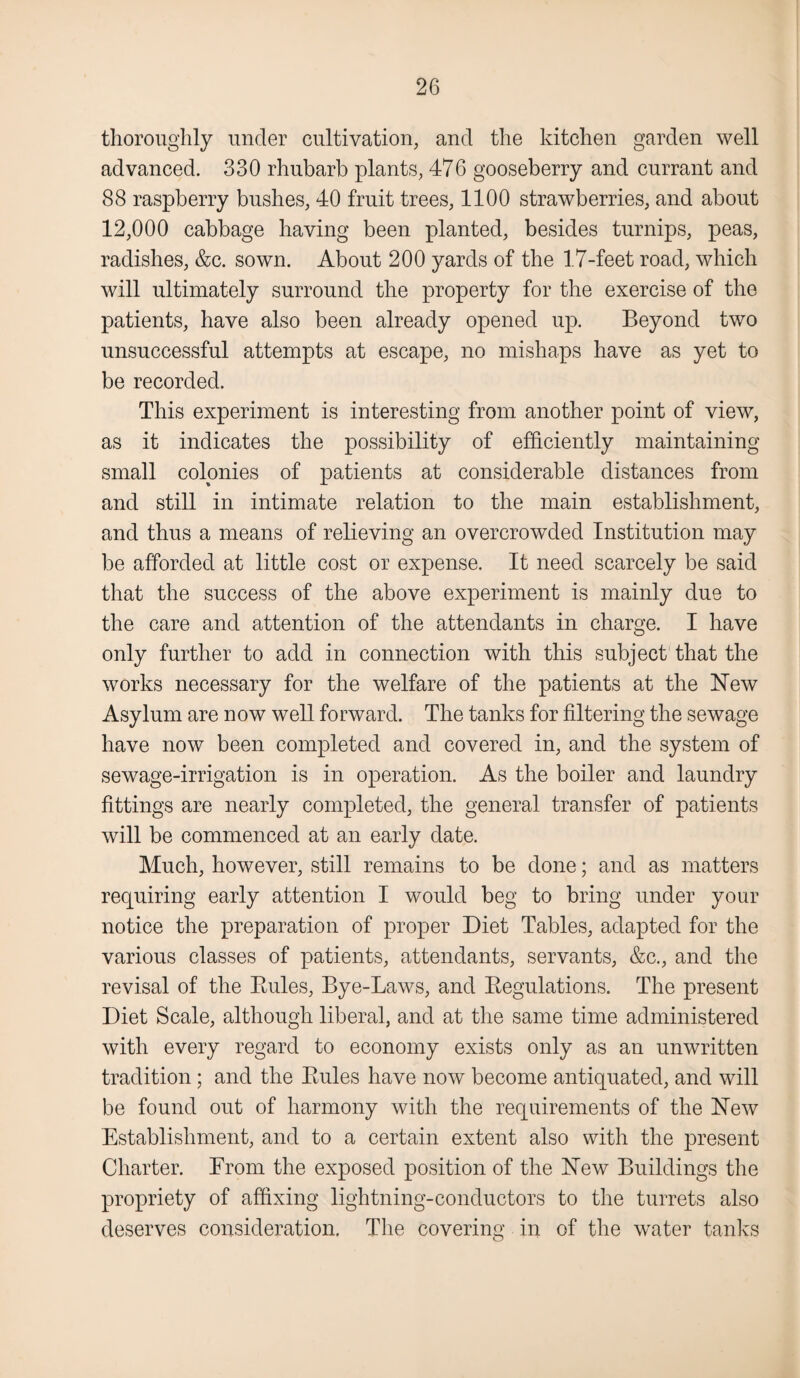thoroughly under cultivation, and the kitchen garden well advanced. 330 rhubarb plants, 476 gooseberry and currant and 88 raspberry bushes, 40 fruit trees, 1100 strawberries, and about 12,000 cabbage having been planted, besides turnips, peas, radishes, &c. sown. About 200 yards of the 1.7-feet road, which will ultimately surround the property for the exercise of the patients, have also been already opened up. Beyond two unsuccessful attempts at escape, no mishaps have as yet to be recorded. This experiment is interesting from another point of view, as it indicates the possibility of efficiently maintaining small colonies of patients at considerable distances from and still in intimate relation to the main establishment, and thus a means of relieving an overcrowded Institution may be afforded at little cost or expense. It need scarcely be said that the success of the above experiment is mainly due to the care and attention of the attendants in charge. I have only further to add in connection with this subject that the works necessary for the welfare of the patients at the Hew Asylum are now well forward. The tanks for filtering the sewage have now been completed and covered in, and the system of sewage-irrigation is in operation. As the boiler and laundry fittings are nearly completed, the general transfer of patients will be commenced at an early date. Much, however, still remains to be done; and as matters requiring early attention I would beg to bring under your notice the preparation of proper Diet Tables, adapted for the various classes of patients, attendants, servants, &c., and the revisal of the Rules, Bye-Laws, and Regulations. The present Diet Scale, although liberal, and at the same time administered with every regard to economy exists only as an unwritten tradition; and the Rules have now become antiquated, and will be found out of harmony with the requirements of the Hew Establishment, and to a certain extent also with the present Charter. Erom the exposed position of the Hew Buildings the propriety of affixing lightning-conductors to the turrets also deserves consideration. The covering in of the water tanks