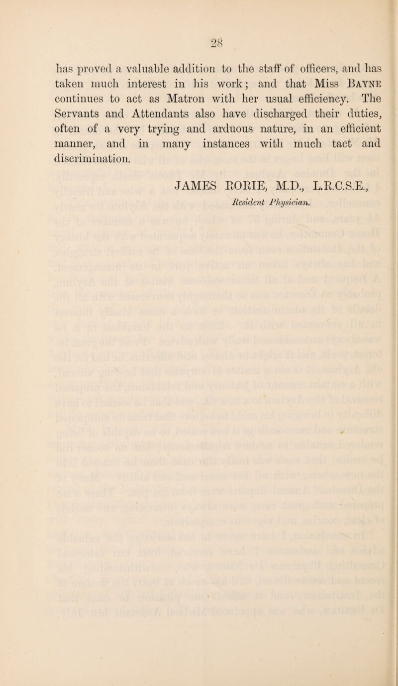 has proved a valuable addition to the staff of officers, and has taken much interest in his work; and that Miss Bayne continues to act as Matron with her usual efficiency. The Servants and Attendants also have discharged their duties, often of a very trying and arduous nature, in an efficient manner, and in many instances with much tact and discrimination. JAMES RORIE, M.D., L.R.C.S.E, Resident Physician.