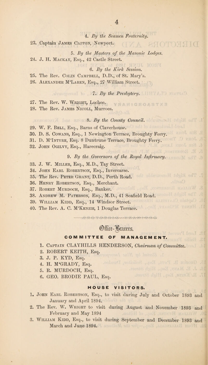 4. By the Seamen Fraternity. 23. Captain James Cappon, Newport. 5. By the Masters of the Masonic Lodges. 24. J. H. Mackay, Esq., 42 Castle Street. 6. By the KirTc Session. 25. The Rev. Colin Campbell, D.D., of St. Mary’s. 26. Alexander M£Laren, Esq., 27 William Street. 7. By the Presbytery. 27. The Rev. W. Wright, Lochee. 28. The Rev. James Nicoll, Murroes. 8. By the County Council. 29. W. F. Bell, Esq., Barns of Claverhouse. 30. D. S. Cowans, Esq., 1 Newington Terrace, Broughty Ferry. 31. D. MTntyre, Esq. 8 Duntrune Terrace, Broughty Ferry. 32. John Ogilvy, Esq., Harecraig. 9. By the Governors of the Royal Infirmary. 33. J. W. Miller, Esq., M.D., Tay Street. 34. John Earl Robertson, Esq., Invercarse. 35. The Rev. Peter Grant, D.D., Perth Road. 36. Henry Robertson, Esq., Merchant. 37. Robert Murdoch, Esq., Banker. 38. Andrew M. Paterson, Esq., M.D., 41 Seafield Road. 39. William Kidd, Esq., 14 Windsor Street. 40. The Rev. A. C. M‘Kenzie, 1 Douglas Terrace. fearers. COMMITTEE OF MANAGEMENT. 1. Captain CLAYHILLS HENDERSON, Chairman of Committee. 2. ROBERT KEITH, Esq. 3. J. P. KYD, Esq. 4. H. M‘GRADY, Esq. 5. R. MURDOCH, Esq. 6. GEO. BRODIE PAUL, Esq. HOUSE VISITORS. 1. John Earl Robertson, Esq., to visit during July and October 1893 and January and April 1894. 2. The Rev. W. Wright to visit during August and November 1893 and February and May 1894 3. William Kidd, Esq., to visit during September and December 1893 and March and June 1894,