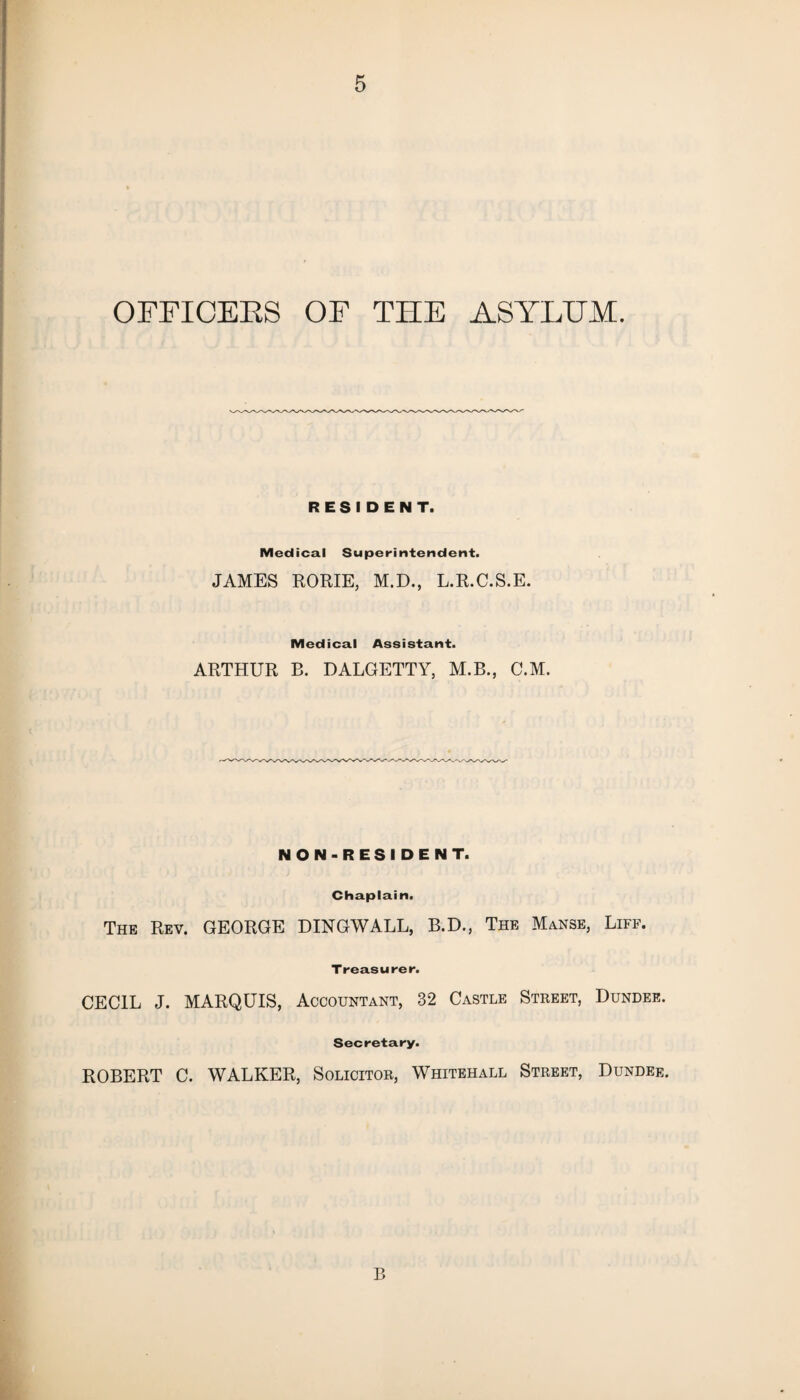 OFFICERS OF THE ASYLUM. RESIDENT. Medical Superintendent. JAMES RORIE, M.D., L.R.C.S.E. Medical Assistant. ARTHUR B. DALGETTY, M.B., C.M. NON-RESIDENT. Chaplain. The Rev. GEORGE DINGWALL, B.D., The Manse, Liff. Treasurer. CECIL J. MARQUIS, Accountant, 32 Castle Street, Dundee. Secretary. ROBERT C. WALKER, Solicitor, Whitehall Street, Dundee. B