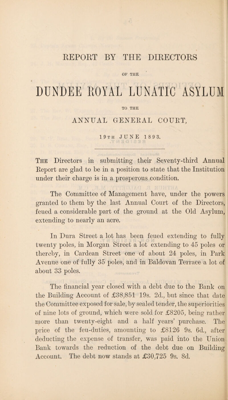 REPORT BY THE DIRECTORS OP THE DUNDEE ROYAL LUNATIC ASYLUM TO THE ANNUAL GENERAL COURT, 19th JUNE 189 3. The Directors in submitting their Seventy-third Annual Report are glad to be in a position to state that the Institution under their charge is in a prosperous condition. The Committee of Management have, under the powers granted to them by the last Annual Court of the Directors, feued a considerable part of the ground at the Old Asylum, extending to nearly an acre. In Dura Street a lot has been feued extending to fully twenty poles, in Morgan Street a lot extending to 45 poles or thereby, in Cardean Street one of about 24 poles, in Park Avenue one of fully 35 poles, and in Baldovan Terrace a lot of about 33 poles. The financial year closed with a debt due to the Bank on the Building Account of £38,851 19s. 2d., but since that date the Committee exposed for sale, by sealed tender, the superiorities of nine lots of ground, which were sold for £8205, being rather more than twenty-eight and a half years’ purchase. The price of the feu-duties, amounting to £8126 9s. 6d., after deducting the expense of transfer, was paid into the Union Bank towards the reduction of the debt due on Building Account. The debt now stands at £30,725 9s. 8d.