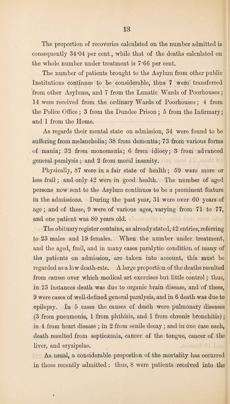 The proportion of recoveries calculated on the number admitted is consequently 34’04 per cent., while that of the deaths calculated on the whole number under treatment is 7*66 per cent. The number of patients brought to the Asylum from other public Institutions continues to be considerable, thus 7 were transferred from other Asylums, and 7 from the Lunatic Wards of Poorhouses; 14 were received from the ordinary Wards of Poorhouses; 4 from the Police Office; 3 from the Dundee Prison; 5 from the Infirmary; and 1 from the Home. As regards their mental state on admission, 34 were found to be suffering from melancholia; 38 from dementia; 73 from various forms of mania; 32 from monomania; 6 from idiocy; 3 from advanced general paralysis; and 2 from moral insanity. Physically, 87 were in a fair state of health; 59 were more or less frail; and only 42 were in good health. The number of aged persons now sent to the Asylum continues to be a prominent feature in the admissions. During the past year, 31 were over 60 years of age; and of these, 9 were of various ages, varying from 71 to 77, and one patient was 80 years old. The obituary register contains, as already stated, 42 entries, referring to 23 males and 19 females. When the number under treatment, and the aged, frail, and in many cases paralytic condition of many of the patients on admission, are taken into account, this must be regarded as a low death-rate. A large proportion of the deaths resulted from causes over which medical art exercises but little control; thus, in 23 instances death was due to organic brain disease, and of these, 9 were cases of well-defined general paralysis, and in 6 death was due to epilepsy. In 5 cases the causes of death were pulmonary diseases (3 from pneumonia, 1 from phthisis, and 1 from chronic bronchitis); in 4 from heart disease; in 2 from senile decay; and in one case each, death resulted from septicaemia, cancer of the tongue, cancer of the liver, and erysipelas. As usual, a considerable proportion of the mortality has occurred in those recently admitted : thus, 8 were patients received into the