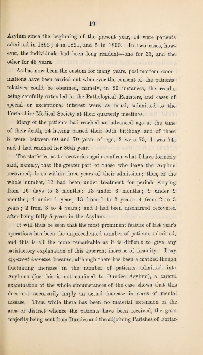 Asylum since the beginning of the present year, 14 were patients admitted in 1892 ; 4 in 1891, and 5 in 1890. In two cases, how¬ ever, the individuals had been long resident—one for 33, and the other for 45 years. As has now been the custom for many years, post-mortem exam¬ inations have been carried out whenever the consent of the patients’ relatives could be obtained, namely, in 29 instances, the results being carefully extended in the Pathological Registers, and cases of special or exceptional interest were, as usual, submitted to the Forfarshire Medical Society at their quarterly meetings. Many of the patients had reached an advanced age at the time of their death, 24 having passed their 50th birthday, and of these 8 were between 60 and 70 years of age, 2 were 73, 1 was 74, and 1 had reached her 86th year. The statistics as to recoveries again confirm what I have formerly said, namely, that the greater part of those who leave the Asylum recovered, do so within three years of their admission; thus, of the whole number, 13 had been under treatment for periods varying from 16 days to 3 months; 13 under 6 months; 9 under 9 months; 4 under 1 year; 13 from 1 to 2 years; 4 from 2 to 3 years; 2 from 3 to 4 years; and 1 had been discharged recovered after being fully 5 years in the Asylum. It will thus be seen that the most prominent feature of last year’s operations has been the unprecedented number of patients admitted, and this is all the more remarkable as it is difficult to give any satisfactory explanation of this apparent increase of insanity. I say apparent increase, because, although there has been a marked though fluctuating increase in the number of patients admitted into Asylums (for this is not confined to Dundee Asylum), a careful examination of the whole circumstances of the case shows that this does not necessarily imply an actual increase in cases of mental disease. Thus, while there has been no material extension of the area or district whence the patients have been received, the great majority being sent from Dundee and the adjoining Parishes of Forfar-