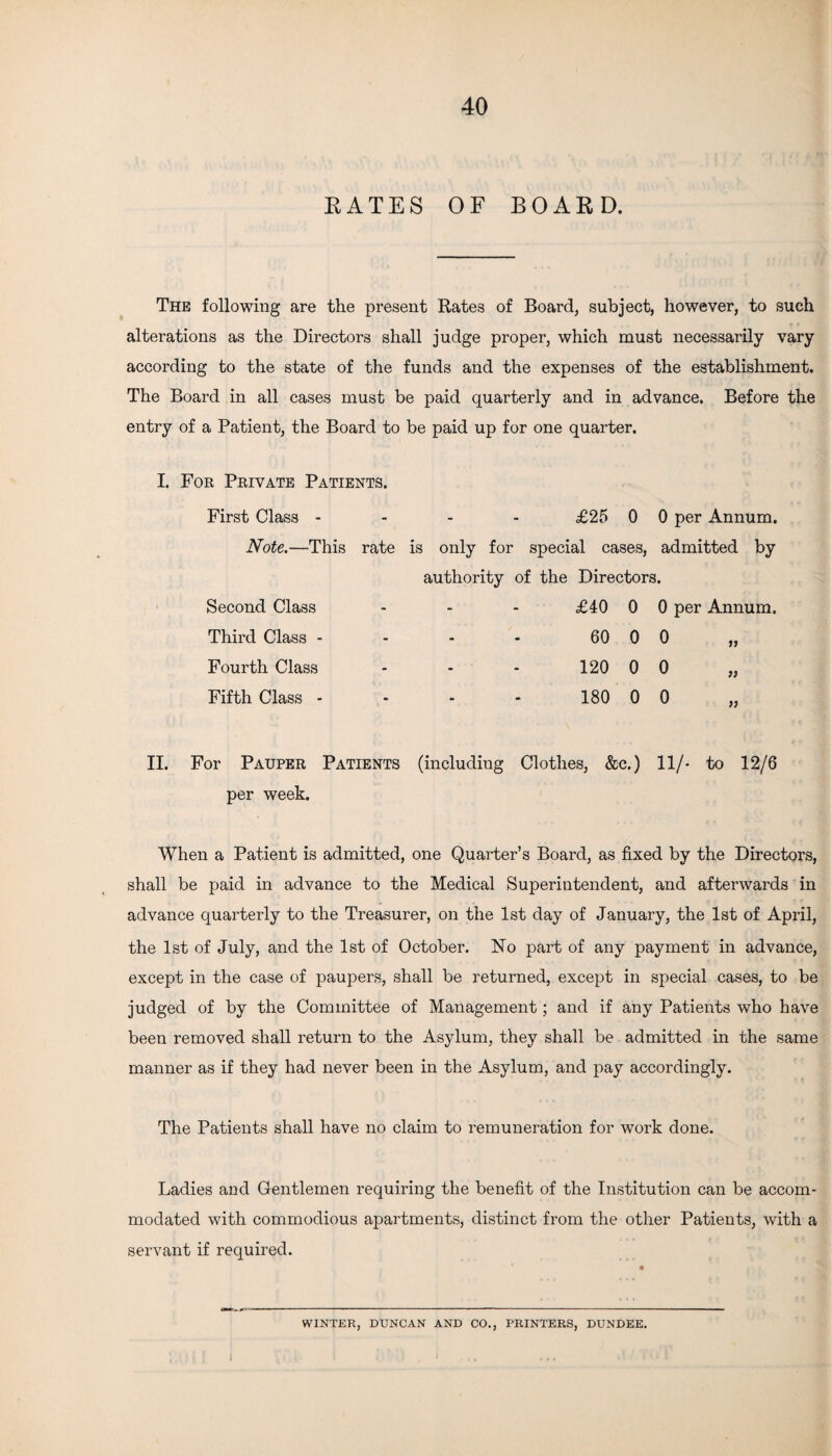 RATES OF BOARD. The following are the present Rates of Board, subject, however, to such alterations as the Directors shall judge proper, which must necessarily vary according to the state of the funds and the expenses of the establishment. The Board in all cases must be paid quarterly and in advance. Before the entry of a Patient, the Board to be paid up for one quarter. I. For Private Patients. First Class - £25 0 0 per Annum. Note.—This rate is only for special cases, admitted by authority of the Directors. Second Class - - - £40 0 0 per Annum. Third Class - - - - 60 0 0 Fourth Class - - - 120 0 0 Fifth Class - - - - 180 0 0 » » » II. For Pauper Patients (including Clothes, &c.) 11/- to 12/6 per week. When a Patient is admitted, one Quarter’s Board, as fixed by the Directors, shall be paid in advance to the Medical Superintendent, and afterwards in advance quarterly to the Treasurer, on the 1st day of January, the 1st of April, the 1st of July, and the 1st of October. No part of any payment in advance, except in the case of paupers, shall be returned, except in special cases, to be judged of by the Committee of Management; and if any Patients who have been removed shall return to the Asylum, they shall be admitted in the same manner as if they had never been in the Asylum, and pay accordingly. The Patients shall have no claim to remuneration for work done. Ladies and Gentlemen requiring the benefit of the Institution can be accom¬ modated with commodious apartments, distinct from the other Patients, with a servant if required. WINTER, DUNCAN AND CO., PRINTERS, DUNDEE. I