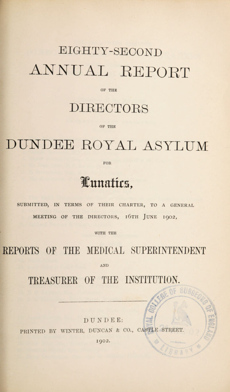 EIGHTY-SECOND ANNUAL REPORT OP THE DIRECTORS OF THE DUNDEE ROT AT, ASYLUM ICiumtirs, SUBMITTED, IN TERMS OF THEIR CHARTER, TO A GENERAL MEETING OF THE DIRECTORS, l6TH JUNE 1902, WITH THE REPORTS OF THE MEDICAL SUPERINTENDENT AND TREASURER OF THE INSTITUTION. feS?, DUNDEE: PRINTED BY WINTER, DUNCAN & CO., CASTLE STREET. 1902.