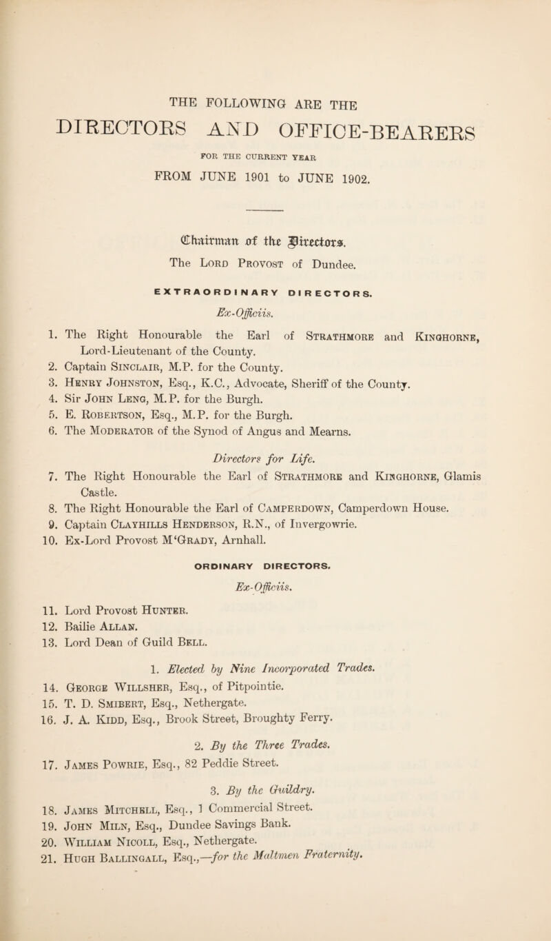 THE FOLLOWING ARE THE DIRECTORS AND OFFICE-BEARERS FOR THE CURRENT YEAR FROM JUNE 1901 to JUNE 1902. (Chairman nf t!« Wtxztiaxs. The Lord Provost of Dundee. EXTRAORDINARY DIRECTORS. Ex-Officiis. 1. The Right Honourable the Earl of Strathmore and Kinqhorne, Lord-Lieutenant of the County. 2. Captain Sinclair, M.P. for the County. 3. Henry Johnston, Esq., K.C., Advocate, Sheriff of the County. 4. Sir John Leng, M.P. for the Burgh. 5. E. Robertson, Esq., M.P. for the Burgh. 6. The Moderator of the Synod of Angus and Mearns. Directors for Life. 7. The Right Honourable the Earl of Strathmore and Kinghorne, Glamis Castle. 8. The Right Honourable the Earl of Camperdown, Camperdown House. 9. Captain Clayhills Henderson, R.N., of Invergowrie. 10. Ex-Lord Provost M‘Grady, Arnhall. ORDINARY DIRECTORS. Ex-Officiis. 11. Lord Provost Hunter. 12. Bailie Allan. 13. Lord Dean of Guild Bell. 1. Elected by Nine Incorporated Trades. 14. George Willsher, Esq., of Pitpointie. 15. T. D. Smibert, Esq., Nethergate. 16. J. A. Kidd, Esq., Brook Street, Broughty Ferry. 2. By the Three Trades. 17. James Powrie, Esq., 82 Peddie Street. 3. By the Guildry. 18. James Mitchell, Esq., 1 Commercial Street. 19. John Miln, Esq., Dundee Savings Bank. 20. William Nicoll, Esq., Nethergate. 21. Hugh Ballingall, Esq.,—for the Maltmen Fraternity.