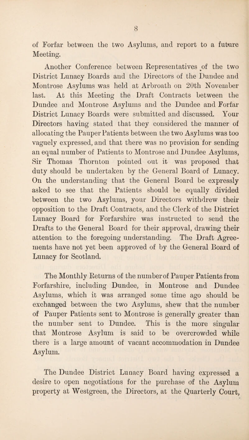 of Forfar between the two Asylums, and report to a future Meeting. Another Conference between Representatives ^of the two District Lunacy Boards and the Directors of the Dundee and Montrose Asylums was held at Arbroath on 20th November last. At this Meeting the Draft Contracts between the Dundee and Montrose Asylums and the Dundee and Forfar District Lunacy Boards were submitted and discussed. Your Directors having stated that they considered the manner of allocating the Pauper Patients between the two Asylums was too vaguely expressed, and that there was no provision for sending an equal number of Patients to Montrose and Dundee Asylums, Sir Thomas Thornton pointed out it was proposed that duty should be undertaken by the General Board of Lunacy. On the understanding that the General Board be expressly asked to see that the Patients should be equally divided between the two Asylums, your Directors withdrew their opposition to the Draft Contracts, and the Clerk of the District Lunacy Board for Forfarshire was instructed to send the Drafts to the General Board for their approval, drawing their attention to the foregoing understanding. The Draft Agree¬ ments have not yet been approved of by the General Board of Lunacy for Scotland. The Monthly Returns of the number of Pauper Patients from Forfarshire, including Dundee, in Montrose and Dundee Asylums, which it was arranged some time ago should be exchanged between the two Asylums, shew that the number of Pauper Patients sent to Montrose is generally greater than the number sent to Dundee. This is the more singular that Montrose Asylum is said to be overcrowded while there is a large amount of vacant accommodation in Dundee Asylum. The Dundee District Lunacy Board having expressed a desire to open negotiations for the purchase of the Asylum property at Westgreen, the Directors, at the Quarterly Court,