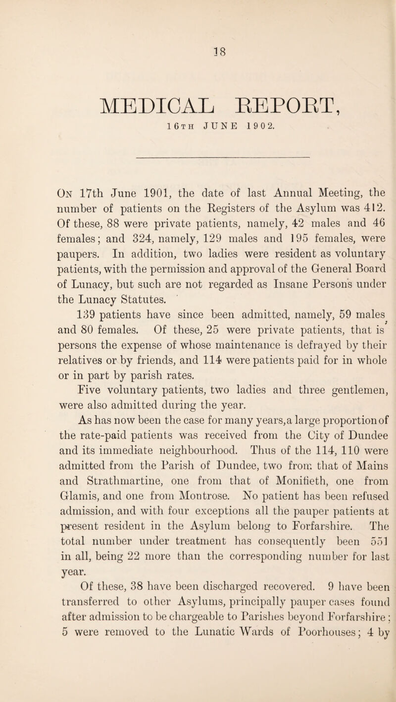 MEDICAL REPORT, 16th JUNE 190 2. On 17th June 1901, the date of last Annual Meeting, the number of patients on the Registers of the Asylum was 412. Of these, 88 were private patients, namely, 42 males and 46 females; and 324, namely, 129 males and 195 females, were paupers. In addition, two ladies were resident as voluntary patients, with the permission and approval of the General Board of Lunacy, but such are not regarded as Insane Persons under the Lunacy Statutes. 139 patients have since been admitted, namely, 59 males and 80 females. Of these, 25 were private patients, that is persons the expense of whose maintenance is defrayed by their relatives or by friends, and 114 were patients paid for in whole or in part by parish rates. Five voluntary patients, two ladies and three gentlemen, were also admitted during the year. As has now been the case for many years, a large proportion of the rate-paid patients was received from the City of Dundee and its immediate neighbourhood. Thus of the 114, 110 were admitted from the Parish of Dundee, two from that of Mains and Strathmartine, one from that of Monifieth, one from Glamis, and one from Montrose. Eo patient has been refused admission, and with four exceptions all the pauper patients at present resident in the Asylum belong to Forfarshire. The total number under treatment has consequently been 551 in all, being 22 more than the corresponding number for last year. Of these, 38 have been discharged recovered. 9 have been transferred to other Asylums, principally pauper cases found after admission to be chargeable to Parishes beyond Forfarshire ; 5 were removed to the Lunatic Wards of Poorhouses; 4 by