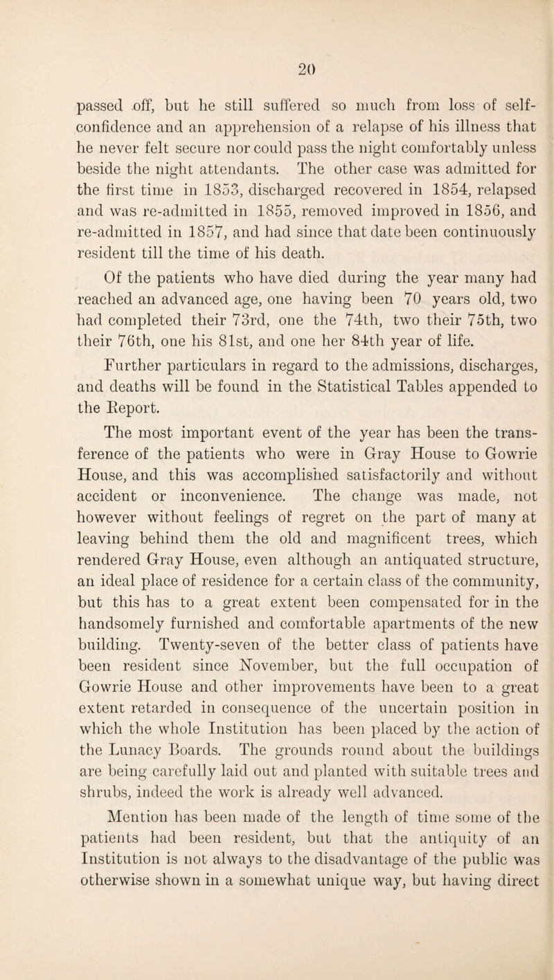 passed off, but he still suffered so much from loss of self- confidence and an apprehension of a relapse of his illness that he never felt secure nor could pass the night comfortably unless beside the night attendants. The other case was admitted for the first time in 1853, discharged recovered in 1854, relapsed and was re-admitted in 1855, removed improved in 1856, and re-admitted in 1857, and had since that date been continuously resident till the time of his death. Of the patients who have died during the year many had reached an advanced age, one having been 70 years old, two had completed their 73rd, one the 74th, two their 75th, two their 76th, one his 81st, and one her 84th year of life. Further particulars in regard to the admissions, discharges, and deaths will be found in the Statistical Tables appended to the Eeport. The most important event of the year has been the trans¬ ference of the patients who were in Gray House to Gowrie House, and this was accomplished satisfactorily and without accident or inconvenience. The change was made, not however without feelings of regret on the part of many at leaving behind them the old and magnificent trees, which rendered Gray House, even although an antiquated structure, an ideal place of residence for a certain class of the community, but this has to a great extent been compensated for in the handsomely furnished and comfortable apartments of the new building. Twenty-seven of the better class of patients have been resident since November, but the full occupation of Gowrie House and other improvements have been to a great extent retarded in consequence of the uncertain position in which the whole Institution has been placed by the action of the Lunacy Boards. The grounds round about the buildings are being carefully laid out and planted with suitable trees and shrubs, indeed the work is already well advanced. Mention has been made of the length of time some of the patients had been resident, but that the antiquity of an Institution is not always to the disadvantage of the public was otherwise shown in a somewhat unique way, but having direct