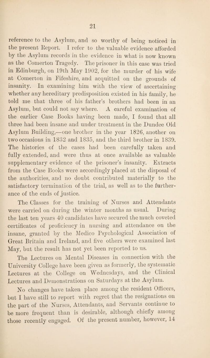 reference to the Asylum, and so worthy of being noticed in the present Report. I refer to the valuable evidence afforded by the Asylum records in the evidence in what is now known as the Comerton Tragedy. The prisoner in this case was tried in Edinburgh, on 19th May 1902, for the murder of his wife at Comerton in Eifeshire, and acquitted on the grounds of insanity. In examining him with the view of ascertaining whether any hereditary predisposition existed in his family, he told me that three of his father’s brothers had been in an Asylum, but could not say where. A careful examination of the earlier Case Books having been made, I found that all three had been insane and under treatment in the Dundee Old Asylum Building,—one brother in the year 1826, another on two occasions in 1832 and 1835, and the third brother in 1839. The histories of the cases had been carefully taken and fully extended, and were thus at once available as valuable supplementary evidence of the prisoner’s insanity. Extracts from the Case Books were accordingly placed at the disposal of the authorities, and no doubt contributed inateriallv to the satisfactory termination of the trial, as well as to the further¬ ance of the ends of justice. The Classes for the training of Nurses and Attendants were carried on during the winter months as usual. During the last ten years 40 candidates have secured the much coveted certificates of proficiency in nursing and attendance on the insane, granted by the Medico Psychological Association of Great Britain and Ireland, and five others were examined last May, but the result has not yet been reported to us. The Lectures on Mental Diseases in connection with the University College have been given as formerly, the systematic Lectures at the College on Wednesdays, and the Clinical Lectures and Demonstrations on Saturdays at the Asylum. No changes have taken place among the resident Officers, but I have still to report with regret that the resignations on the part of the Nurses, Attendants, and Servants continue to be more frequent than is desirable, although chiefly among those recently engaged. Of the present number, however, 14