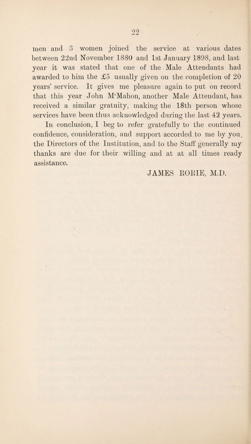 men and 3 women joined the service at various dates between 22nd November 1880 and 1st January 1898, and last year it was stated that one of the Male Attendants had awarded to him the £5 usually given on the completion of 20 years’ service. It gives me pleasure again to put on record that this year John M‘Mahon, another Male Attendant, has received a similar gratuity, making the 18th person whose services have been thus acknowledged during the last 42 years. In conclusion, I beg to refer gratefully to the continued confidence, consideration, and support accorded to me by you. the Directors of the Institution, and to the Staff generally my thanks are due for their willing and at at all times ready assistance. JAMES ROME, M.D.