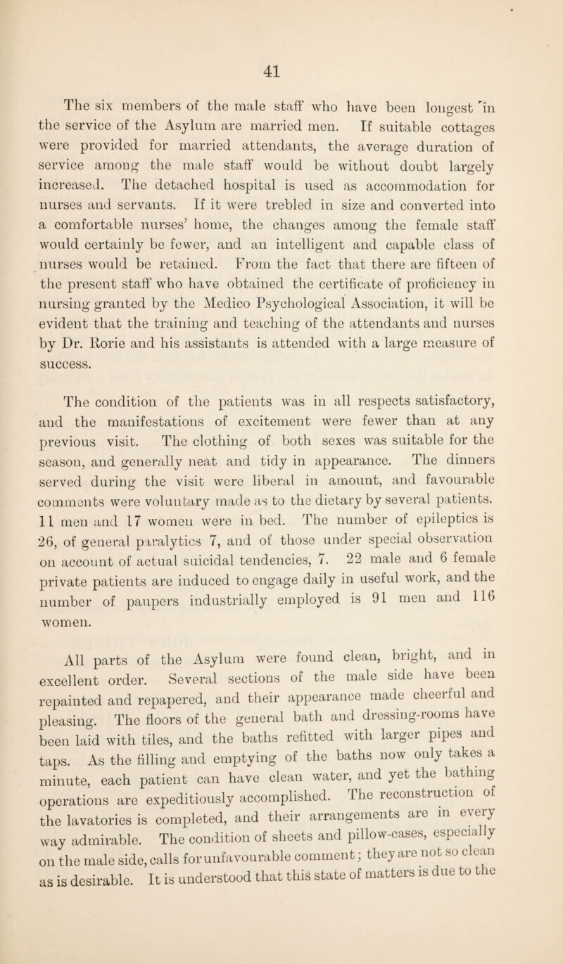 The six members of the male staff who have been longest rin the service of the Asylum are married men. If suitable cottages were provided for married attendants, the average duration of service among the male staff would be without doubt largely increased. The detached hospital is used as accommodation for nurses and servants. If it were trebled in size and converted into a comfortable nurses’ home, the changes among the female staff would certainly be fewer, and an intelligent and capable class of nurses would be retained. From the fact that there are fifteen of the present staff who have obtained the certificate of proficiency in nursing granted by the Medico Psychological Association, it will be evident that the training and teaching of the attendants and nurses by Dr. Rorie and his assistants is attended with a large measure of success. The condition of the patients was in all respects satisfactory, and the manifestations of excitement were fewer than at any previous visit. The clothing of both sexes was suitable for the season, and generally neat and tidy in appearance. The dinners served during the visit were liberal in amount, and favourable comments were voluntary made as to the dietary by several patients. 11 men and 17 women were in bed. The number of epileptics is 26, of general paralytics 7, and of those under special observation on account of actual suicidal tendencies, 7. 22 male and 6 female private patients are induced to engage daily in useful work, and the number of paupers industrially employed is 91 men and 116 women. All parts of the Asylum were found clean, bright, and in excellent order. Several sections of the male side have been repainted and repapered, and their appearance made cheerful and pleasing. The floors of the general bath and dressing-rooms have been laid with tiles, and the baths refitted with larger pipes and taps. As the filling and emptying of the baths now only takes a minute, each patient can have clean water, and yet the bathing operations are expeditiously accomplished. The reconstruction of the lavatories is completed, and their arrangements are in e\eiy way admirable. The condition of sheets and pillow-cases, especially on the male side,calls for unfavourable comment; theyare not so clean as is desirable. It is understood that this state of matters is due to the