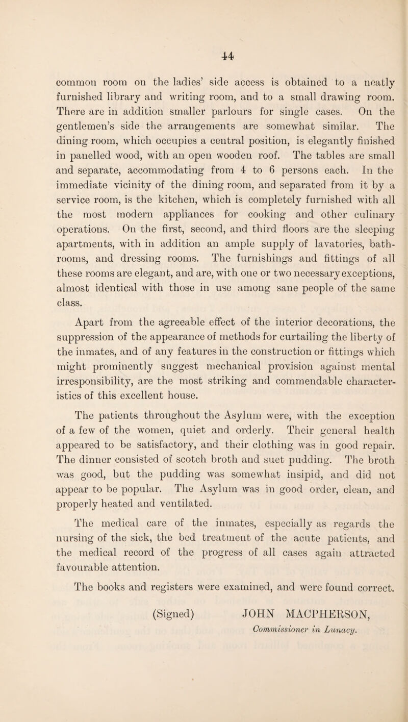 common room on the ladies’ side access is obtained to a neatly furnished library and writing room, and to a small drawing room. There are in addition smaller parlours for single cases. On the gentlemen’s side the arrangements are somewhat similar. The dining room, which occupies a central position, is elegantly finished in panelled wood, with an open wooden roof. The tables are small and separate, accommodating from 4 to 6 persons each. In the immediate vicinity of the dining room, and separated from it by a service room, is the kitchen, which is completely furnished with all the most modern appliances for cooking and other culinary operations. On the first, second, and third floors are the sleeping apartments, with in addition an ample supply of lavatories, bath¬ rooms, and dressing rooms. The furnishings and fittings of all these rooms are elegant, and are, with one or two necessary exceptions, almost identical with those in use among sane people of the same class. Apart from the agreeable effect of the interior decorations, the suppression of the appearance of methods for curtailing the liberty of the inmates, and of any features in the construction or fittings which might prominently suggest mechanical provision against mental irresponsibility, are the most striking and commendable character¬ istics of this excellent house. The patients throughout the Asylum were, with the exception of a few of the women, quiet and orderly. Their general health appeared to be satisfactory, and their clothing was in good repair. The dinner consisted of scotch broth and suet pudding. The broth was good, but the pudding was somewhat insipid, and did not appear to be popular. The Asylum was in good order, clean, and properly heated and ventilated. The medical care of the inmates, especially as regards the nursing of the sick, the bed treatment of the acute patients, and the medical record of the progress of all cases again attracted favourable attention. The books and registers were examined, and were found correct. (Signed) JOHN MACPHERSON, Commissioner in Lunacy.
