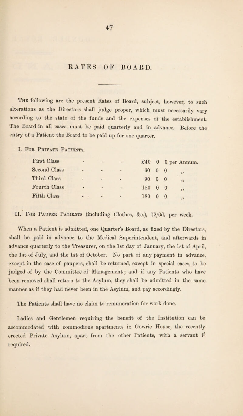 RATES OF BOARD. The following are the present Rates of Board, subject, however, to such altei ations as the Directors shall judge proper, which must necessarily vary according to the state of the funds and the expenses of the establishment. The Board in all cases must be paid quarterly and in advance. Before the entry of a Patient the Board to be paid up for one quarter. I. For Private Patients. First Class - - - £40 0 0 per Annum. Second Class > - - 60 0 0 )) Third Class - - - 90 0 0 99 Fourth Class - - - 120 0 0 99 Fifth Class - • - - 180 0 0 9) II. For Pauper Patients (including Clothes, &c.), 12/6d. per week. When a Patient is admitted, one Quarter’s Board, as fixed by the Directors, shall be paid in advance to the Medical Superintendent, and afterwards in advance quarterly to the Treasurer, on the 1st day of January, the 1st of April, the 1st of July, and the 1st of October. No part of any payment in advance, except in the case of paupers, shall be returned, except in special cases, to be judged of by the Committee of Management; and if any Patients who have been removed shall return to the Asylum, they shall be admitted in the same manner as if they had never been in the Asylum, and pay accordingly. The Patients shall have no claim to remuneration for work done. Ladies and Gentlemen requiring the benefit of the Institution can be accommodated with commodious apartments in Gowrie House, the recently erected Private Asylum, apart from the other Patients, with a servant R required.