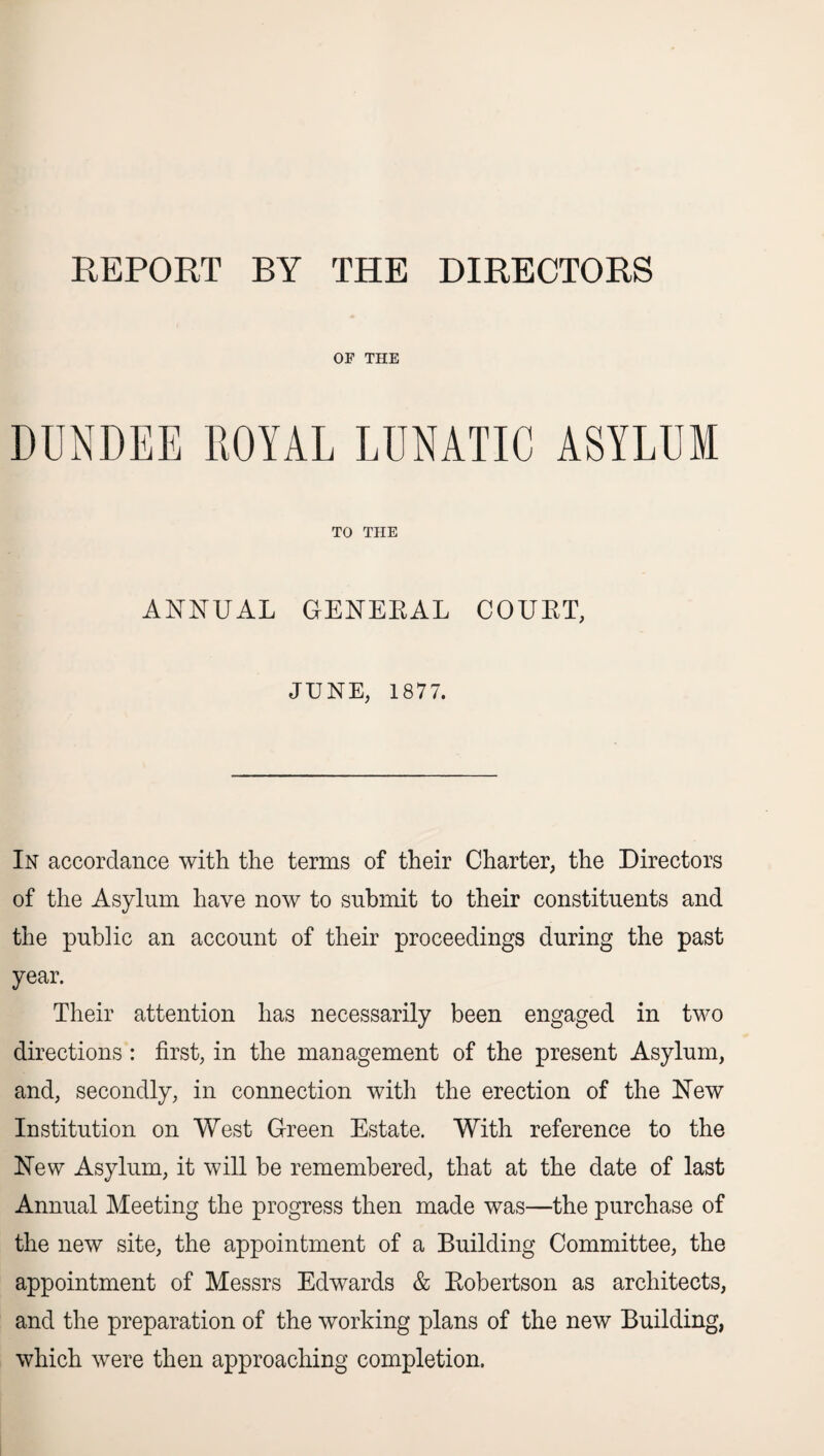 REPORT BY THE DIRECTORS OF THE DUNDEE ROYAL LUNATIC ASYLUM TO THE ANNUAL GENEEAL COUET, JUNE, 1877. In accordance with the terms of their Charter, the Directors of the Asylum have now to submit to their constituents and the public an account of their proceedings during the past year. Their attention has necessarily been engaged in two directions : first, in the management of the present Asylum, and, secondly, in connection with the erection of the New Institution on West Green Estate. With reference to the New Asylum, it will be remembered, that at the date of last Annual Meeting the progress then made was—the purchase of the new site, the appointment of a Building Committee, the appointment of Messrs Edwards & Eobertson as architects, and the preparation of the working plans of the new Building, which were then approaching completion.