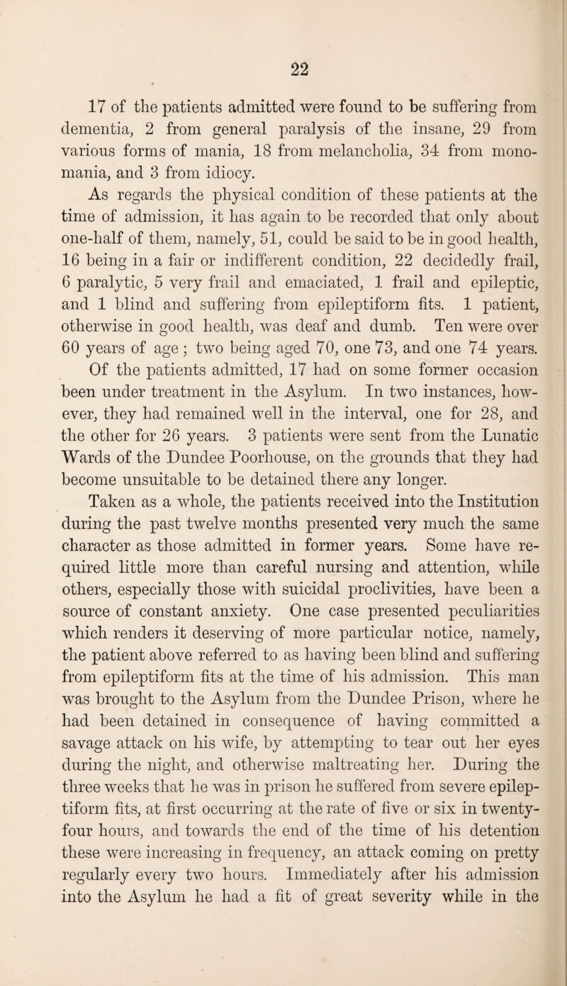 17 of the patients admitted were found to be suffering from dementia, 2 from general paralysis of the insane, 29 from various forms of mania, 18 from melancholia, 34 from mono¬ mania, and 3 from idiocy. As regards the physical condition of these patients at the time of admission, it has again to be recorded that only about one-half of them, namely, 51, could be said to be in good health, 16 being in a fair or indifferent condition, 22 decidedly frail, 6 paralytic, 5 very frail and emaciated, 1 frail and epileptic, and 1 blind and suffering from epileptiform fits. 1 patient, otherwise in good health, was deaf and dumb. Ten were over 60 years of age ; two being aged 70, one 73, and one 74 years. Of the patients admitted, 17 had on some former occasion been under treatment in the Asylum. In two instances, how¬ ever, they had remained well in the interval, one for 28, and the other for 26 years. 3 patients were sent from the Lunatic Wards of the Dundee Poorhouse, on the grounds that they had become unsuitable to be detained there any longer. Taken as a whole, the patients received into the Institution during the past twelve months presented very much the same character as those admitted in former years. Some have re¬ quired little more than careful nursing and attention, while others, especially those with suicidal proclivities, have been a source of constant anxiety. One case presented peculiarities which renders it deserving of more particular notice, namely, the patient above referred to as having been blind and suffering from epileptiform fits at the time of his admission. This man was brought to the Asylum from the Dundee Prison, where he had been detained in consequence of having committed a savage attack on his wife, by attempting to tear out her eyes during the night, and otherwise maltreating her. During the three weeks that he was in prison he suffered from severe epilep¬ tiform fits, at first occurring at the rate of five or six in twenty- four hours, and towards the end of the time of his detention these were increasing in frequency, an attack coming on pretty regularly every two hours. Immediately after his admission into the Asylum he had a fit of great severity while in the