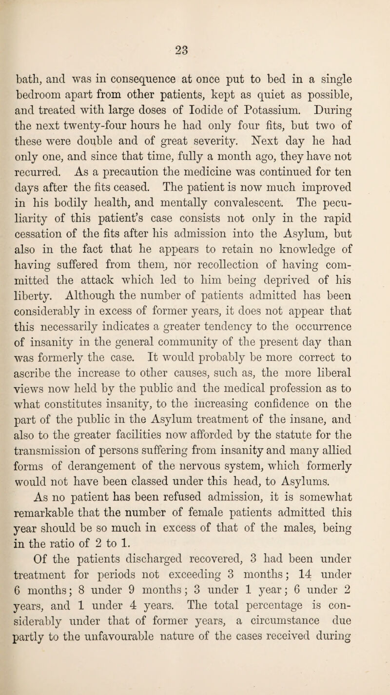 bath, and was in consequence at once put to bed in a single bedroom apart from other patients, kept as quiet as possible, and treated with large doses of Iodide of Potassium. During the next twenty-four hours he had only four fits, but two of these were double and of great severity. Next day he had only one, and since that time, fully a month ago, they have not recurred. As a precaution the medicine was continued for ten days after the fits ceased. The patient is now much improved in his bodily health, and mentally convalescent. The pecu¬ liarity of this patient’s case consists not only in the rapid cessation of the fits after his admission into the Asylum, but also in the fact that he appears to retain no knowledge of having suffered from them, nor recollection of having com¬ mitted the attack which led to him being deprived of his liberty. Although the number of patients admitted has been considerably in excess of former years, it does not appear that this necessarily indicates a greater tendency to the occurrence of insanity in the general community of the present day than was formerly the case. It would probably be more correct to ascribe the increase to other causes, such as, the more liberal views now held by the public and the medical profession as to what constitutes insanity, to the increasing confidence on the part of the public in the Asylum treatment of the insane, and also to the greater facilities now afforded by the statute for the transmission of persons suffering from insanity and many allied forms of derangement of the nervous system, which formerly would not have been classed under this head, to Asylums. As no patient has been refused admission, it is somewhat remarkable that the number of female patients admitted this year should be so much in excess of that of the males, being in the ratio of 2 to 1. Of the patients discharged recovered, 3 had been under treatment for periods not exceeding 3 months; 14 under 6 months; 8 under 9 months ; 3 under 1 year; 6 under 2 years, and 1 under 4 years. The total percentage is con¬ siderably under that of former years, a circumstance due partly to the unfavourable nature of the cases received during