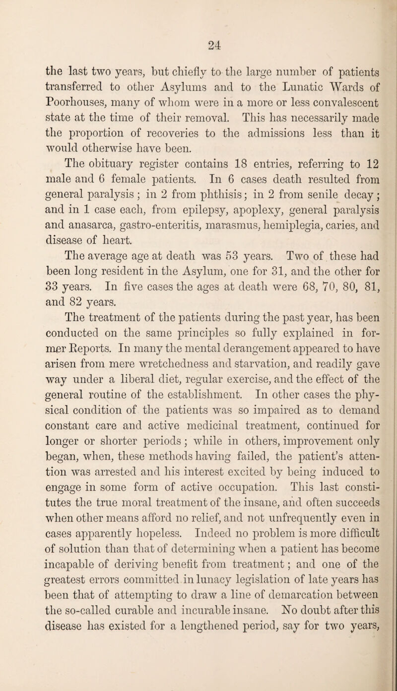 the last two years, but chiefly to the large number of patients transferred to other Asylums and to the Lunatic Wards of Poorhouses, many of whom were in a more or less convalescent state at the time of their removal. This has necessarily made the proportion of recoveries to the admissions less than it would otherwise have been. The obituary register contains 18 entries, referring to 12 male and 6 female patients. In 6 cases death resulted from general paralysis ; in 2 from phthisis; in 2 from senile decay ; and in 1 case each, from epilepsy, apoplexy, general paralysis and anasarca, gastro-enteritis, marasmus, hemiplegia, caries, and disease of heart. The average age at death was 53 years. Two of these had been long resident in the Asylum, one for 31, and the other for 33 years. In five cases the ages at death were 68, 70, 80, 81, and 82 years. The treatment of the patients during the past year, has been conducted on the same principles so fully explained in for¬ mer Beports. In many the mental derangement appeared to have arisen from mere wretchedness and starvation, and readily gave way under a liberal diet, regular exercise, and the effect of the general routine of the establishment. In other cases the phy¬ sical condition of the patients was so impaired as to demand constant care and active medicinal treatment, continued for longer or shorter periods; while in others, improvement only began, when, these methods having failed, the patient’s atten¬ tion was arrested and his interest excited by being induced to engage in some form of active occupation. This last consti¬ tutes the true moral treatment of the insane, and often succeeds when other means afford no relief, and not unfrequently even in cases apparently hopeless. Indeed no problem is more difficult of solution than that of determining when a patient has become incapable of deriving benefit from treatment; and one of the greatest errors committed in lunacy legislation of late years has been that of attempting to draw a line of demarcation between the so-called curable and incurable insane. ISTo doubt after this disease has existed for a lengthened period, say for two years,