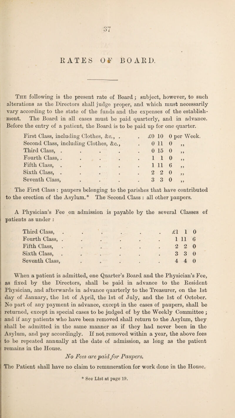 RATES OF BOARD, The following is the present rate of Board; subject, however, to such alterations as the Directors shall judge proper, and which must necessarily vary according to the state of the funds and the expenses of the establish¬ ment. The Board in all cases must be paid quarterly, and in advance. Before the entry of a patient, the Board is to be paid up for one quarter. First Class, including Clothes, &c., . . £0 10 0 per Week Second Class, including Clothes, &c., 0 11 0 99 Third Class, .... 0 15 0 9 9 Fourth Class, .... 1 1 0 9 9 Fifth Class, .... 1 11 6 9 9 Sixth Class, .... 2 2 0 9 9 Seventh Class, 3 3 0 9 9 The First Class : paupers belonging to the parishes that have contributed to the erection of the Asylum.* The Second Class : all other paupers. A Physician’s Fee on admission patients as under : Third Class, Fourth Class, . Fifth Class, Sixth Class, Seventh Class, is payable by the several Classes of £110 1 11 6 2 2 0 3 3 0 4 4 0 When a patient is admitted, one Quarter’s Board and the Physician’s Fee, 3 as fixed by the Directors, shall be paid in advance to the Resident ' Physician, and afterwards in advance quarterly to the Treasurer, on the 1st !■ day of January, the 1st of April, the 1st of July, and the 1st of October. I Flo part of any payment in advance, except in the cases of paupers, shall be f: returned, except in special cases to be judged of by the Weekly Committee ; jj and if any patients who have been removed shall return to the Asylum, they I shall be admitted in the same manner as if they had never been in the { Asylum, and pay accordingly. If not removed within a year, the above fees | to be repeated annually at the date of admission, as long as the patient ■i remains in the House. No Fees are paid for Paupers. The Patient shall have no claim to remuneration for work done in the House, * See List at page 19.