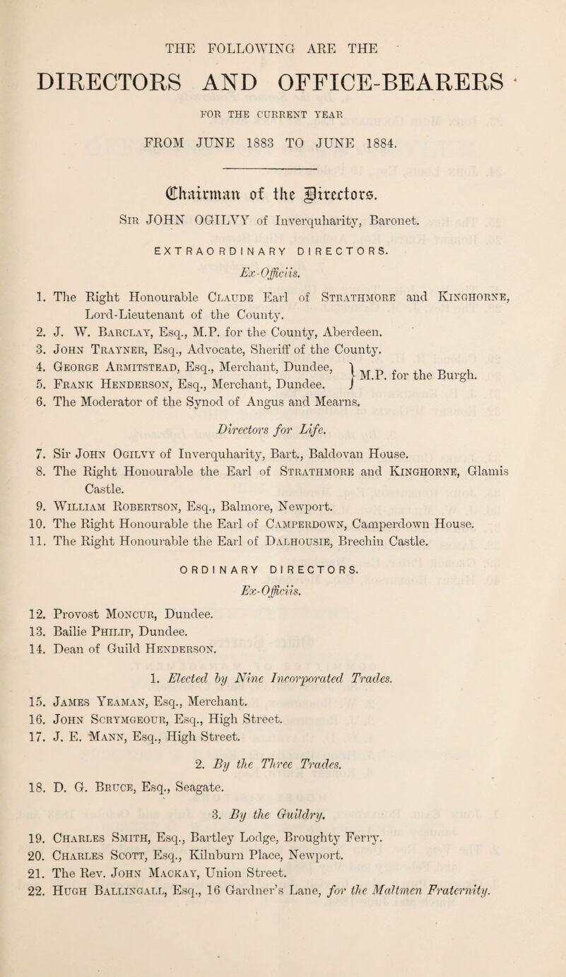 THE FOLLOWING ARE THE DIRECTORS AND OFFICE-BEARERS • FOR THE CURRENT YEAR FROM JUNE 1883 TO JUNE 1884. Chairman of the Jlirertors. Sir JOHN OGILYY of Inverquharity, Baronet. EXTRAORDINARY DIRECTORS. Ex-Officiis. 1. The Right Honourable Claude Earl of Strathmore and Kinghorne, Lord-Lieutenant of the Count}. 2. J. W. Barclay, Esq., M.P. for the County, Aberdeen. 3. John Trayner, Esq., Advocate, Sheriff of the County. 4. George Armitstead, Esq., Merchant, Dundee, 1 „ ,, . „ „ TT * 1 ’ , , 5_ . 5 \ M.P. for the Burgh. 5. Frank Henderson, Esq., Merchant, Dundee. J 6. The Moderator of the Synod of Angus and Mearns. Directors for Life. 7. Sir John Ogilvy of Inverquharity, Bart., Baldovan House. 8. The Right Honourable the Earl of Strathmore and Kinghorne, Glamis Castle. 9. William Robertson, Esq., Balmore, Newport. 10. The Right Honourable the Earl of Camperdown, Camperdown House. 11. The Right Honourable the Earl of Dalhousie, Brechin Castle. ORDINARY DIRECTORS. Ex-Oficii s. 12. Provost Moncur, Dundee. 13. Bailie Philip, Dundee. 14. Dean of Guild Henderson. 1. Elect eel by Nine Incorporated Trades. 15. James Yeaman, Esq., Merchant. 16. John Scrymgeour, Esq., High Street. 17. J. E. Mann, Esq., High Street. 2. By the Three Trades. 18. D. G. Bruce, Esq., Seagate. 3. By the Guildry. 19. Charles Smith, Esq., Bartley Lodge, Broughty Ferry. 20. Charles Scott, Esq., Kilnburn Place, Newport. 21. The Rev. John Mack ay, Union Street. 22. Hugh Ballingall, Esq., 16 Gardner’s Lane, for the Maltmen Fraternity.