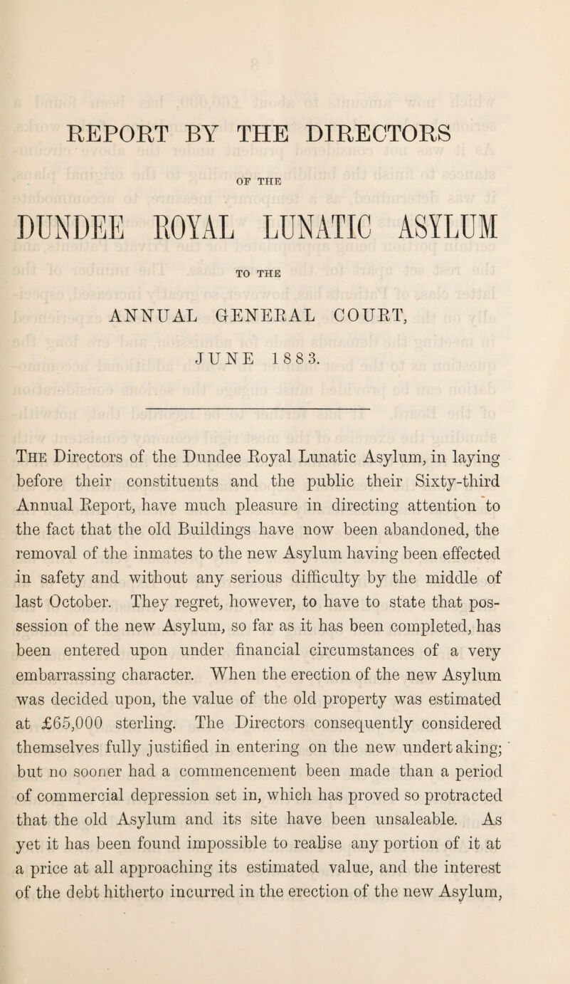 REPORT BY THE DIRECTORS OF THE DUNDEE ROYAL LUNATIC ASYLUM TO THE ANNUAL GENERAL COURT, JUNE 1 883. The Directors of the Dundee Royal Lunatic Asylum, in laying before their constituents and the public their Sixty-third Annual Report, have much pleasure in directing attention to the fact that the old Buildings have now been abandoned, the removal of the inmates to the new Asylum having been effected in safety and without any serious difficulty by the middle of last October. They regret, however, to have to state that pos¬ session of the new Asylum, so far as it has been completed, has been entered upon under financial circumstances of a very embarrassing character. When the erection of the new Asylum was decided upon, the value of the old property was estimated at £65,000 sterling. The Directors consequently considered themselves fully justified in entering on the new undertaking; but no sooner had a commencement been made than a period of commercial depression set in, which has proved so protracted that the old Asylum and its site have been unsaleable. As yet it has been found impossible to realise any portion of it at a price at all approaching its estimated value, and the interest of the debt hitherto incurred in the erection of the new Asylum,