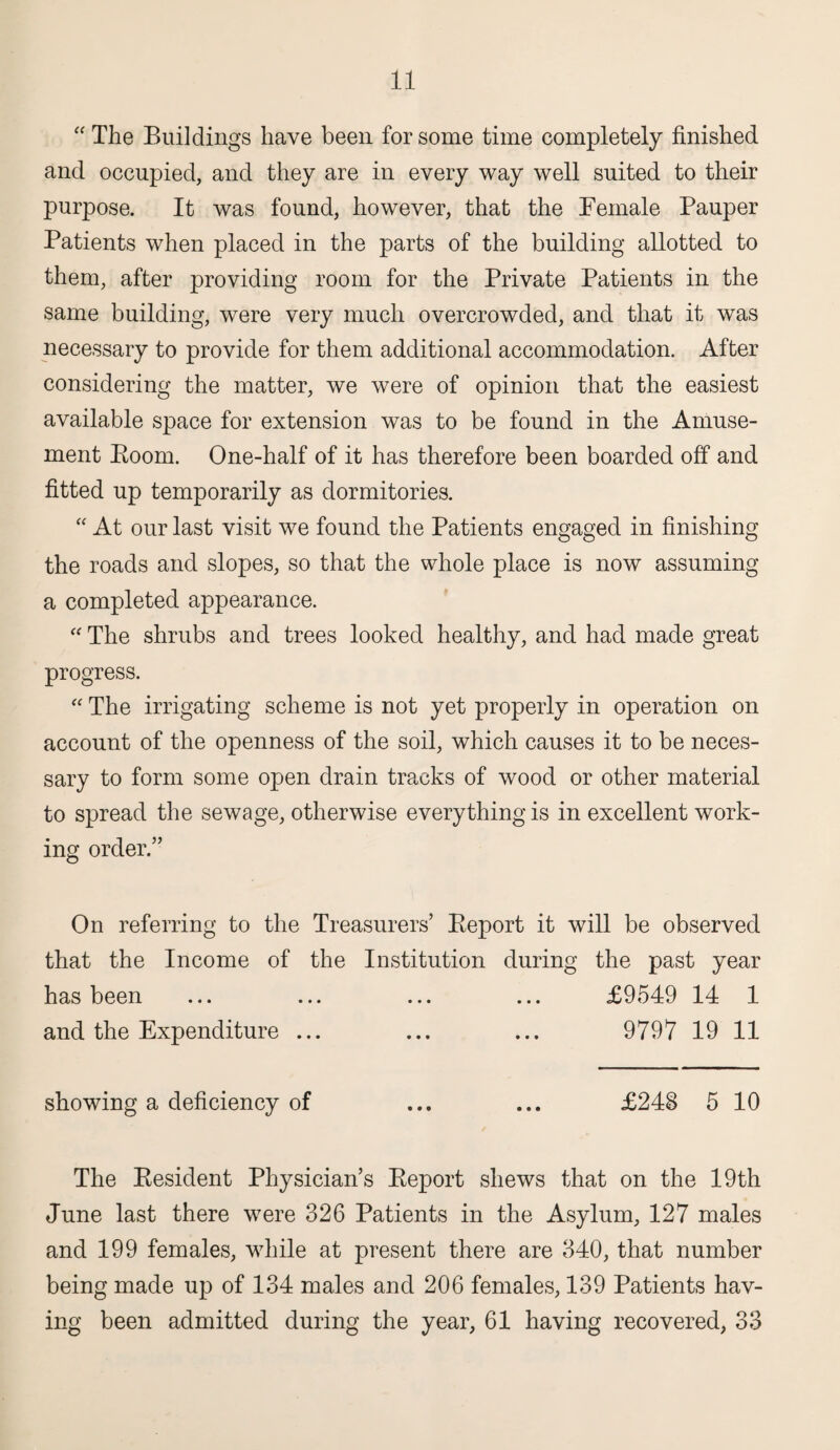 “ The Buildings have been for some time completely finished and occupied, and they are in every way well suited to their purpose. It was found, however, that the Female Pauper Patients when placed in the parts of the building allotted to them, after providing room for the Private Patients in the same building, were very much overcrowded, and that it was necessary to provide for them additional accommodation. After considering the matter, we were of opinion that the easiest available space for extension was to be found in the Amuse¬ ment Boom. One-half of it has therefore been boarded off and fitted up temporarily as dormitories. “ At our last visit we found the Patients engaged in finishing the roads and slopes, so that the whole place is now assuming a completed appearance. “ The shrubs and trees looked healthy, and had made great progress. “ The irrigating scheme is not yet properly in operation on account of the openness of the soil, which causes it to be neces¬ sary to form some open drain tracks of wood or other material to spread the sewage, otherwise everything is in excellent work¬ ing order.” On referring to the Treasurers’ Beport it will be observed that the Income of the Institution during the past year has been ... ... ... ... £9549 14 1 and the Expenditure ... ... ... 9797 19 11 showing a deficiency of ... ... £248 5 10 The Besident Physician’s Beport shews that on the 19th June last there were 326 Patients in the Asylum, 127 males and 199 females, while at present there are 340, that number being made up of 134 males and 206 females, 139 Patients hav¬ ing been admitted during the year, 61 having recovered, 33