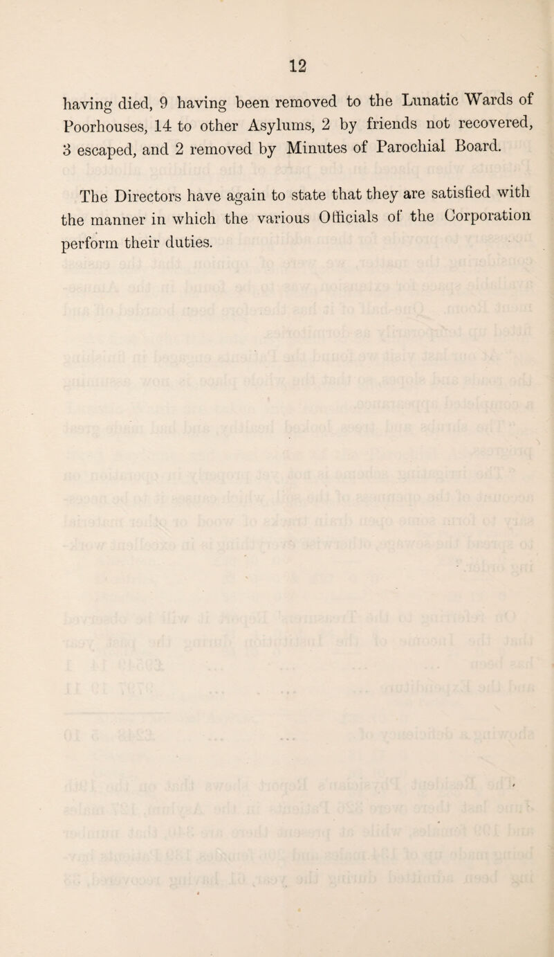 having died, 9 having been removed to the Lunatic Wards of Poorhouses, 14 to other Asylums, 2 by friends not recovered, 3 escaped, and 2 removed by Minutes of Parochial Board. The Directors have again to state that they are satisfied with the manner in which the various Officials ot the Corporation perform their duties.