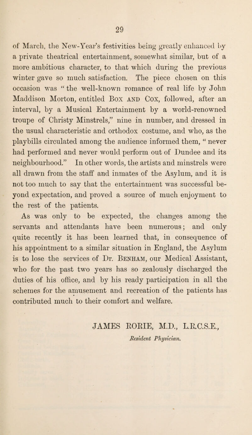 of March, the New-Year’s festivities being greatly enhanced by a private theatrical entertainment, somewhat similar, but of a more ambitious character, to that which during the previous winter gave so much satisfaction. The piece chosen on this occasion was “ the well-known romance of real life by John Maddison Morton, entitled Box and Cox, followed, after an interval, by a Musical Entertainment by a world-renowned troupe of Christy Minstrels,” nine in number, and dressed in the usual characteristic and orthodox costume, and who, as the playbills circulated among the audience informed them, “ never had performed and never would perform out of Dundee and its neighbourhood.” In other words, the artists and minstrels were all drawn from the staff and inmates of the Asylum, and it is not too much to say that the entertainment was successful be¬ yond expectation, and proved a source of much enjoyment to the rest of the patients. As was only to be expected, the changes among the servants and attendants have been numerous; and only quite recently it has been learned that, in consequence of his appointment to a similar situation in England, the Asylum is to lose the services of Dr. Benham, our Medical Assistant, who for the past two years has so zealously discharged the duties of his office, and by his ready participation in all the schemes for the amusement and recreation of the patients has contributed much to their comfort and welfare. JAMES EORIE, M.D., L.R.C.S.E., Resident Physician.