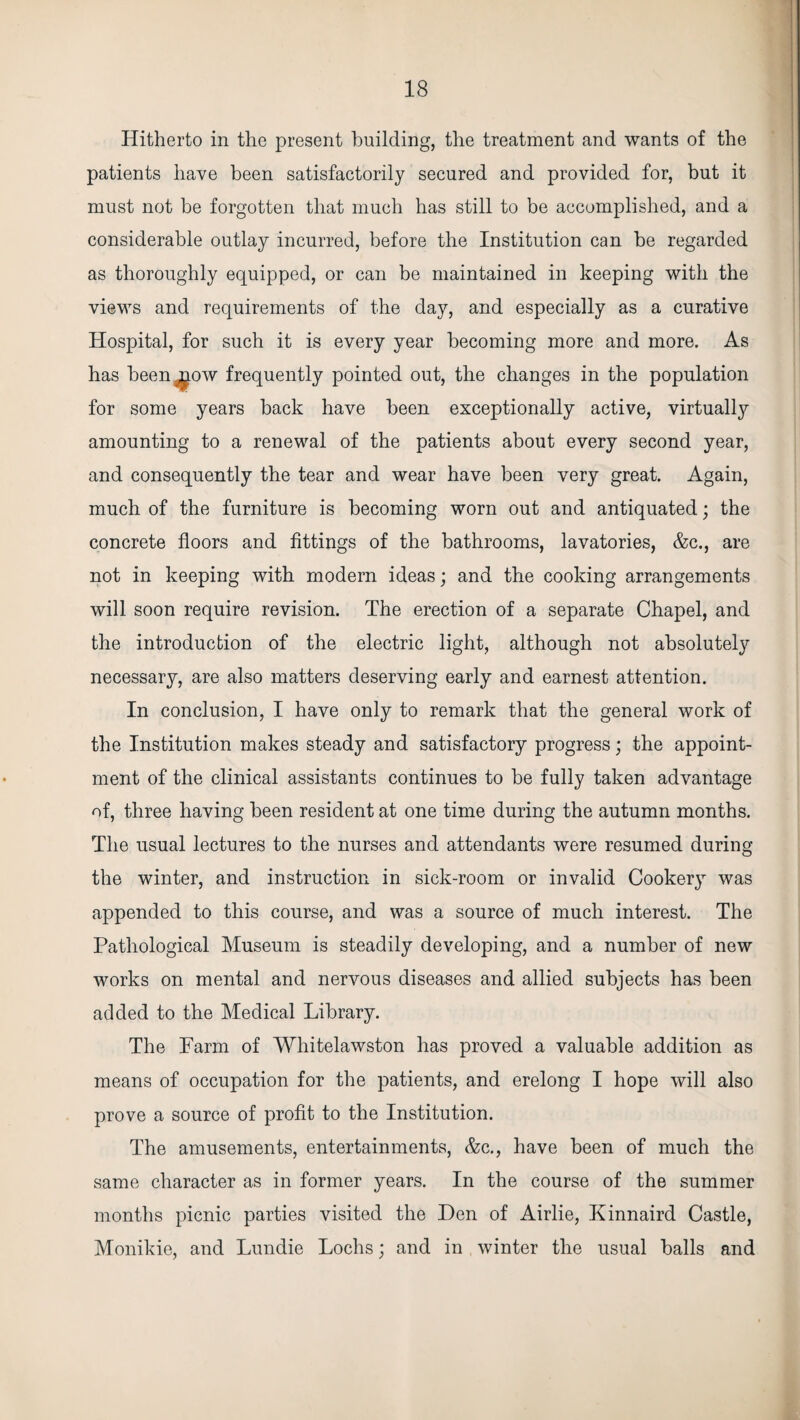 Hitherto in the present building, the treatment and wants of the patients have been satisfactorily secured and provided for, but it must not be forgotten that much has still to be accomplished, and a considerable outlay incurred, before the Institution can be regarded as thoroughly equipped, or can be maintained in keeping with the views and requirements of the day, and especially as a curative Hospital, for such it is every year becoming more and more. As has been^ow frequently pointed out, the changes in the population for some years back have been exceptionally active, virtually amounting to a renewal of the patients about every second year, and consequently the tear and wear have been very great. Again, much of the furniture is becoming worn out and antiquated; the concrete floors and fittings of the bathrooms, lavatories, &c., are not in keeping with modern ideas; and the cooking arrangements will soon require revision. The erection of a separate Chapel, and the introduction of the electric light, although not absolutely necessary, are also matters deserving early and earnest attention. In conclusion, I have only to remark that the general work of the Institution makes steady and satisfactory progress; the appoint¬ ment of the clinical assistants continues to be fully taken advantage of, three having been resident at one time during the autumn months. The usual lectures to the nurses and attendants were resumed during the winter, and instruction in sick-room or invalid Cooker}1- was appended to this course, and was a source of much interest. The Pathological Museum is steadily developing, and a number of new works on mental and nervous diseases and allied subjects has been added to the Medical Library. The Farm of Whitelawston has proved a valuable addition as means of occupation for the patients, and erelong I hope will also prove a source of profit to the Institution. The amusements, entertainments, &c., have been of much the same character as in former years. In the course of the summer months picnic parties visited the Den of Airlie, Kinnaird Castle, Monikie, and Lundie Lochs; and in winter the usual balls and