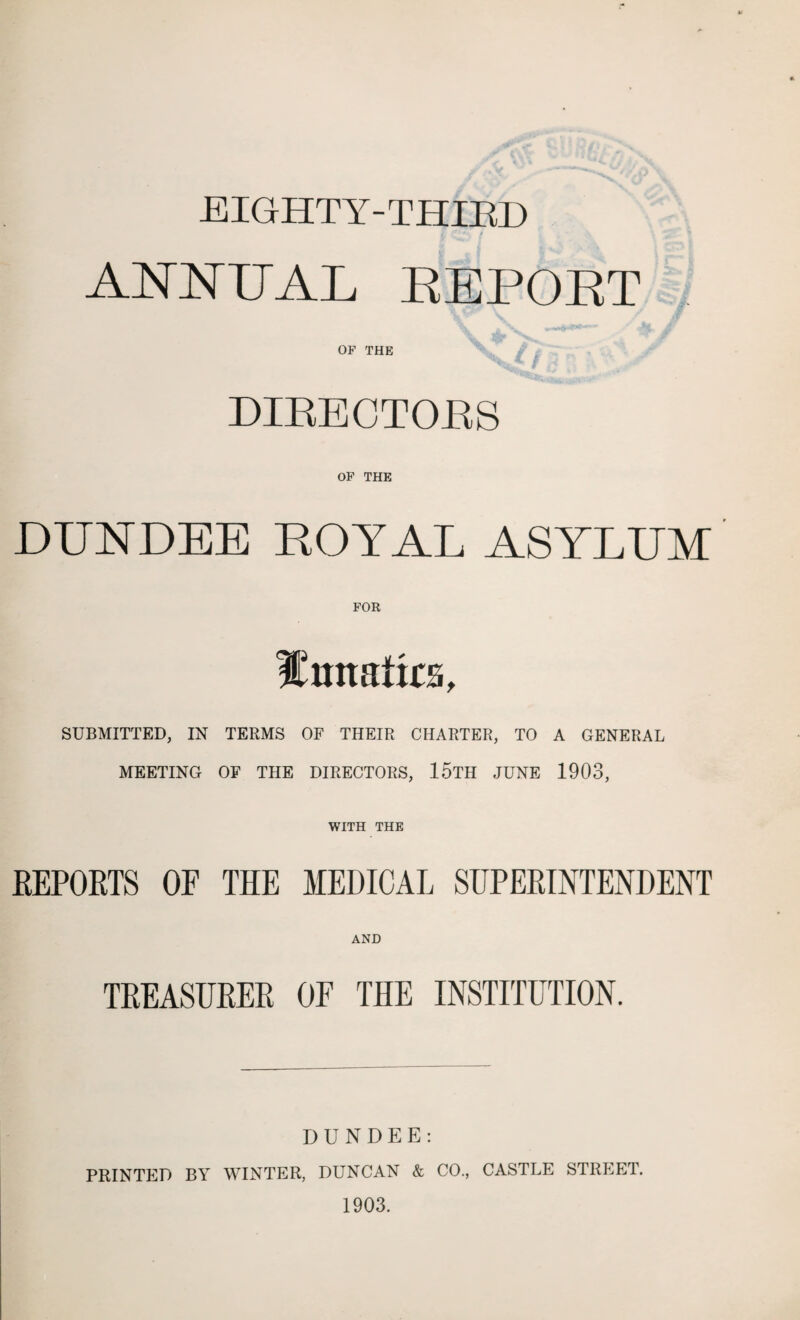 EIGHTY-THIKD ANNUAL REPOET OF THE DIRECTORS OF THE DUNDEE ROYAL ASYLUM FOR Xmtatks, SUBMITTED, IN TERMS OF THEIR CHARTER, TO A GENERAL MEETING OF THE DIRECTORS, 15TH JUNE 1903, WITH THE REPORTS OP THE MEDICAL SUPERINTENDENT AND TREASURER 0E THE INSTITUTION. DUNDEE: PRINTED BY WINTER, DUNCAN & CO., CASTLE STREET. 1903.