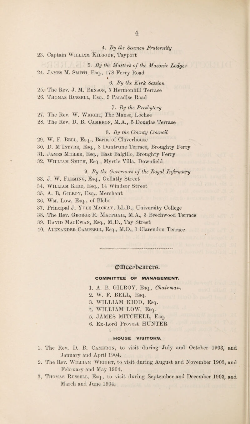 4. By the Seamen Fraternity 23. Captain William Kilgour, Tayport 5. By the Masters of the Masonic Lodges 24. James M. Smith, Esq., 178 Ferry Road 6. By the Kirk Session 25. The Rev. J. M. Benson, 5 Hermonhill Terrace 26. Thomas Russell, Esq., 5 Paradise Road 7. By the Presbytery 27. The Rev. W. Wright, The Manse, Lochee 28. The Rev. D. B. Cameron, M. A., 5 Douglas Terrace 8. By the County Council 29. W. F. Bell, Esq., Barns of Claverhouse 30. D. MTntyre, Esq., 8 Duntrune Terrace, Broughty Ferry 31. James Miller, Esq., East Balgillo, Broughty Ferry 32. William Smith, Esq., Myrtle Villa, Downfield 9. By the Governors of the Royal Infirmary 33. J. W. Fleming, Esq., Gellatly Street 34. William Kidd, Esq., 14 Windsor Street 35. A, B, Gilroy, Esq,, Merchant 36. Wm. Low, Esq., of Blebo 37. Principal J. Yule Mackay, LL.D,, University College 38. The Rev. George R. Macphail, M.A., 3 Beechwood Terrace 39. David MacEwan, Esq., M.D., Tay Street 40. Alexander Campbell, Esq., M.D., 1 Clarendon Terrace ©fTtce^bearere. COMMITTEE OF MANAGEMENT. 1. A. B. GILROY, Esq., Chairman. 2. W. F. BELL, Esq, 3. WILLIAM KIDD, Esq. 4. WILLIAM LOW, Esq. 5. JAMES MITCHELL, Esq. 6. Ex-Lord Provost HUNTER HOUSE VISITORS. 1. The Rev. D. B. Cameron, to visit during July and October 1903, and January and April 1904, 2. The Rev, William Wright, to visit during August and November 1903, and February and May 1904, 3. Thomas Russell, Esq., to visit during September and December 1903, and March and June 1904.