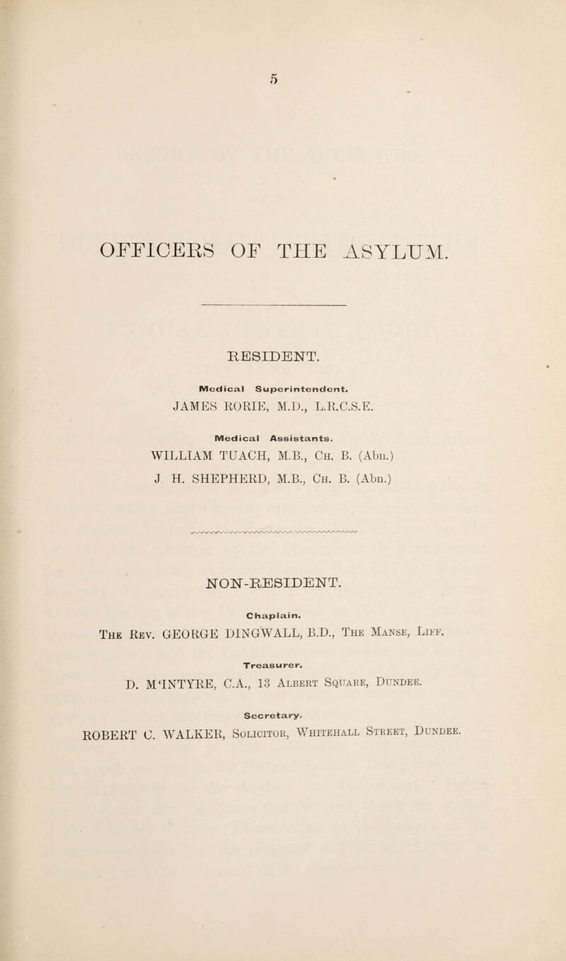 OFFICERS OF THE ASYLUM. RESIDENT. Medical Superintendent. JAMES RORIE, M.D., L.R.C.S.E. Medical Assistants. WILLIAM TEACH, M.B., Ch, B. (Abn.) J H. SHEPHERD, M.B., Ch. B. (Abn.) NON-RESIDENT. Chaplain. The Rev. GEORGE DINGWALL, B.D., The Manse, Life. Treasurer. D. MTNTYRE, C.A., 13 Albert Square, Dundee. Secretary. ROBERT C. WALKER, Solicitor, Whitehall Street, Dundee.