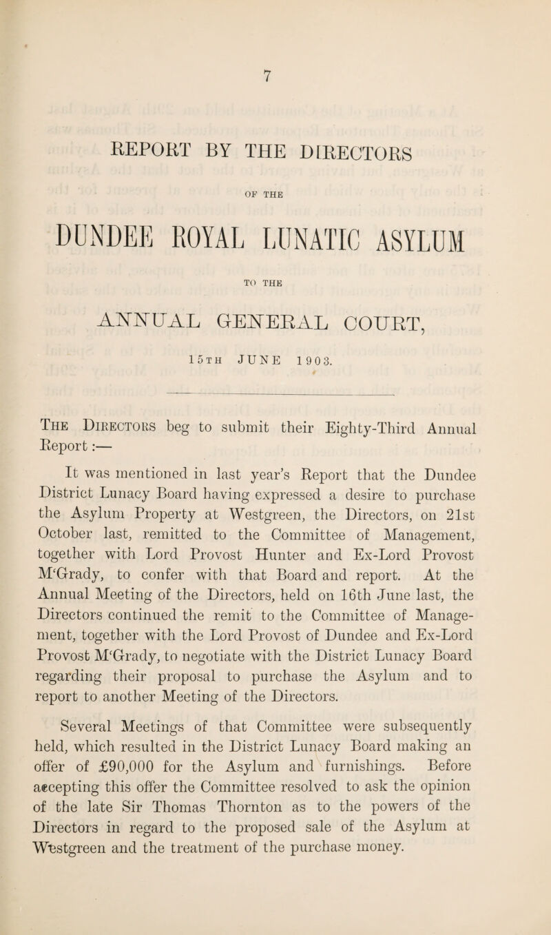 REPORT BY THE DIRECTORS OF THE DUNDEE ROYAL LUNATIC ASYLUM TO THE AMPAL GENERAL COURT, 15th JUNE 190 3, The Directors beg to submit their Eighty-Third Annual Eeport:— It was mentioned in last year’s Report that the Dundee District Lunacy Board having expressed a desire to purchase the Asylum Property at Westgreen, the Directors, on 21st October last, remitted to the Committee of Management, together with Lord Provost Hunter and Ex-Lord Provost M‘Grady, to confer with that Board and report. At the Annual Meeting of the Directors, held on 16th June last, the Directors continued the remit to the Committee of Manage¬ ment, together with the Lord Provost of Dundee and Ex-Lord Provost M'Grady, to negotiate with the District Lunacy Board regarding their proposal to purchase the Asylum and to report to another Meeting of the Directors. Several Meetings of that Committee were subsequently held, which resulted in the District Lunacy Board making an offer of £90,000 for the Asylum and furnishings. Before accepting this offer the Committee resolved to ask the opinion of the late Sir Thomas Thornton as to the powers of the Directors in regard to the proposed sale of the Asylum at Wbstgreen and the treatment of the purchase money.