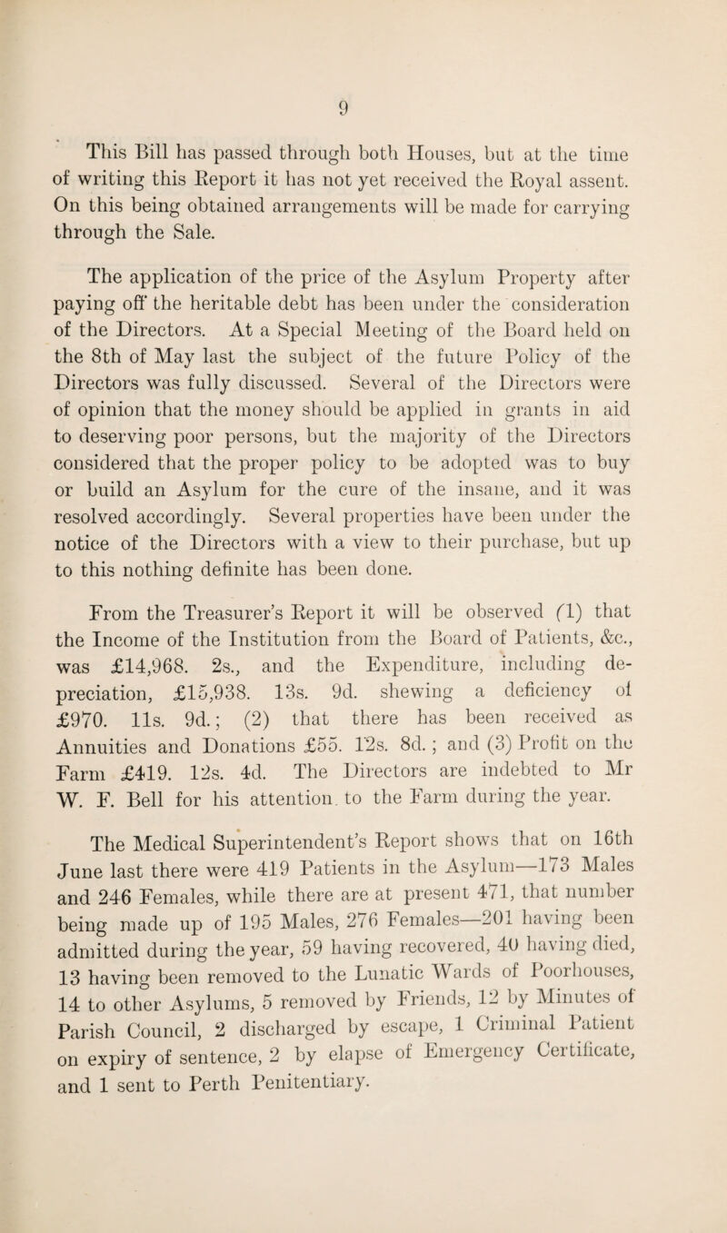 This Bill has passed through both Houses, but at the time of writing this Report it has not yet received the Royal assent. On this being obtained arrangements will be made for carrying through the Sale. The application of the price of the Asylum Property after paying off the heritable debt has been under the consideration of the Directors. At a Special Meeting of the Board held on the 8th of May last the subject of the future Policy of the Directors was fully discussed. Several of the Directors were of opinion that the money should be applied in grants in aid to deserving poor persons, but the majority of the Directors considered that the proper policy to be adopted was to buy or build an Asylum for the cure of the insane, and it was resolved accordingly. Several properties have been under the notice of the Directors with a view to their purchase, but up to this nothing definite has been done. From the Treasurer’s Report it will be observed (T) that the Income of the Institution from the Board of Patients, &c., was £14,968. 2s., and the Expenditure, including de¬ preciation, £15,938. 13s. 9d. shewing a deficiency ol £970. 11s. 9d.; (2) that there has been received as Annuities and Donations £55. 12s. 8d.; and (3) Profit on the Farm £419. 12s. 4d. The Directors are indebted to Mr W. F. Bell for his attention, to the Farm during the year. The Medical Superintendent’s Report shows that on 16th June last there were 419 Patients in the Asylum Do Males and 246 Females, while there are at present 471, that number being made up of 195 Males, 276 Females—201 having been admitted during the year, 59 having recovered, 40 having died, 13 having been removed to the Lunatic Wards of I ooi houses, 14 to other Asylums, 5 removed by Friends, 12 by Minutes ol Parish Council, 2 discharged by escape, 1 Ciiminal 1 atient on expiry of sentence, 2 by elapse of Emergency Certificate, and 1 sent to Perth Penitentiary.