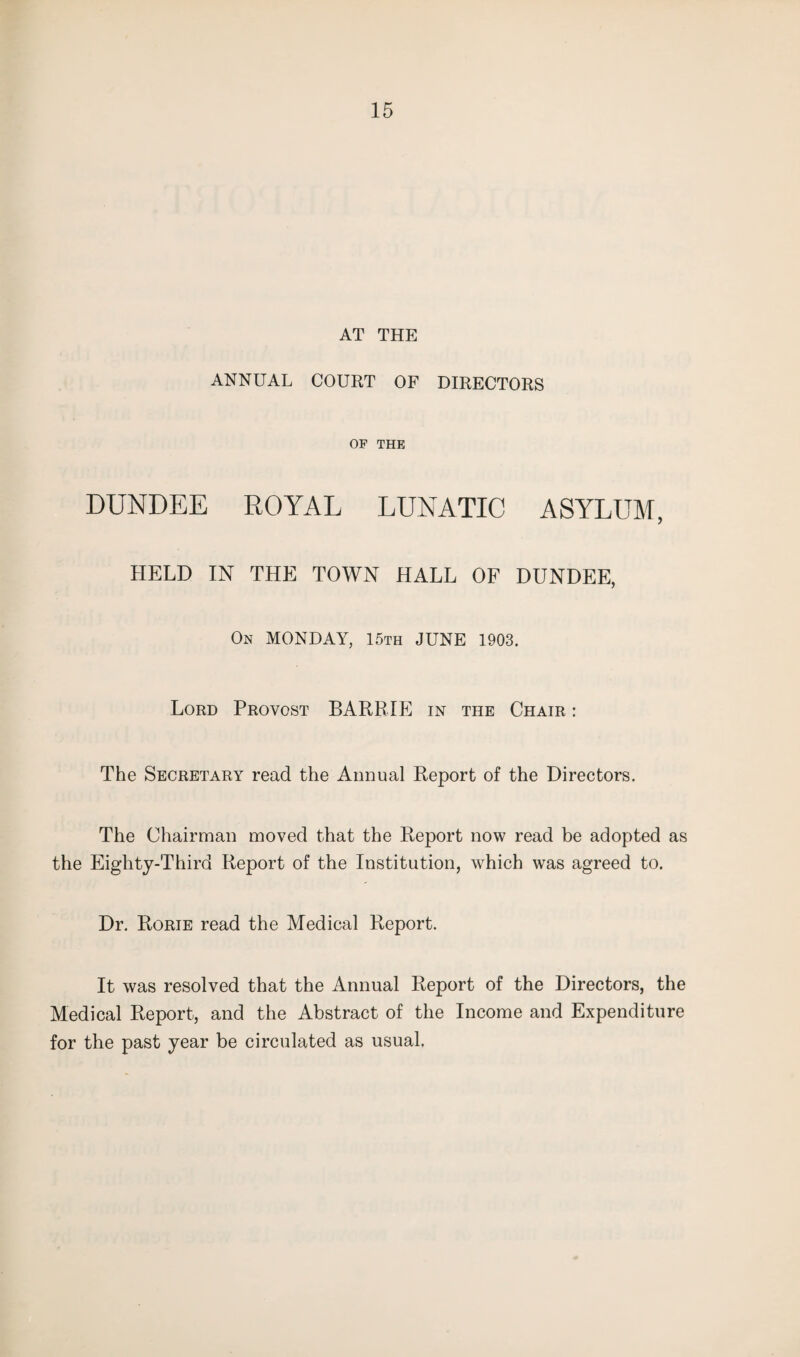 AT THE ANNUAL COURT OF DIRECTORS OF THE DUNDEE ROYAL LUNATIC ASYLUM, HELD IN THE TOWN HALL OF DUNDEE, On MONDAY, 15th JUNE 1903, Lord Provost BARRIE in the Chair : The Secretary read the Annual Report of the Directors. The Chairman moved that the Report now read be adopted as the Eighty-Third Report of the Institution, which was agreed to. Dr. Rorie read the Medical Report. It was resolved that the Annual Report of the Directors, the Medical Report, and the Abstract of the Income and Expenditure for the past year be circulated as usual.